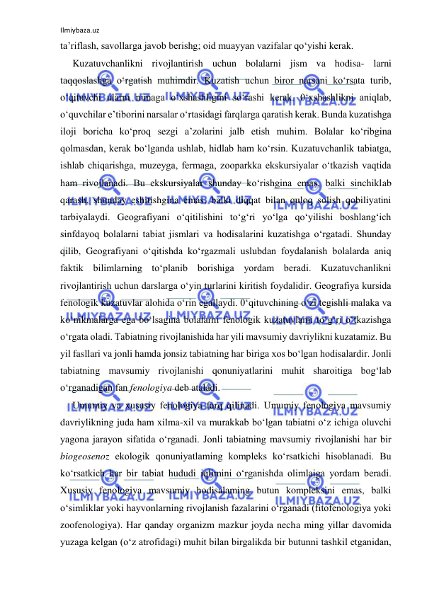 Ilmiybaza.uz 
 
ta’riflash, savollarga javob berishg; oid muayyan vazifalar qo‘yishi kerak. 
Kuzatuvchanlikni rivojlantirish uchun bolalarni jism va hodisa- larni 
taqqoslashga o‘rgatish muhimdir. Kuzatish uchun biror narsani ko‘rsata turib, 
o‘qituvchi ularni nimaga o‘xshashligini so‘rashi kerak. 0‘xshashlikni aniqlab, 
o‘quvchilar e’tiborini narsalar o‘rtasidagi farqlarga qaratish kerak. Bunda kuzatishga 
iloji boricha ko‘proq sezgi a’zolarini jalb etish muhim. Bolalar ko‘ribgina 
qolmasdan, kerak bo‘lganda ushlab, hidlab ham ko‘rsin. Kuzatuvchanlik tabiatga, 
ishlab chiqarishga, muzeyga, fermaga, zooparkka ekskursiyalar o‘tkazish vaqtida 
ham rivojlanadi. Bu ekskursiyalar shunday ko‘rishgina emas, balki sinchiklab 
qarash, shunday eshitishgina emas, balki diqqat bilan quloq solish qobiliyatini 
tarbiyalaydi. Geografiyani o‘qitilishini to‘g‘ri yo‘lga qo‘yilishi boshlang‘ich 
sinfdayoq bolalarni tabiat jismlari va hodisalarini kuzatishga o‘rgatadi. Shunday 
qilib, Geografiyani o‘qitishda ko‘rgazmali uslubdan foydalanish bolalarda aniq 
faktik bilimlarning to‘planib borishiga yordam beradi. Kuzatuvchanlikni 
rivojlantirish uchun darslarga o‘yin turlarini kiritish foydalidir. Geografiya kursida 
fenologik kuzatuvlar alohida o‘rin egallaydi. 0‘qituvchining o‘zi tegishli malaka va 
ko‘nikmalarga ega bo‘lsagina bolalarni fenologik kuzatuvlami to‘g‘ri o‘tkazishga 
o‘rgata oladi. Tabiatning rivojlanishida har yili mavsumiy davriylikni kuzatamiz. Bu 
yil fasllari va jonli hamda jonsiz tabiatning har biriga xos bo‘lgan hodisalardir. Jonli 
tabiatning mavsumiy rivojlanishi qonuniyatlarini muhit sharoitiga bog‘lab 
o‘rganadigan fan fenologiya deb ataladi. 
Umumiy va xususiy fenologiya farq qilinadi. Umumiy fenologiya mavsumiy 
davriylikning juda ham xilma-xil va murakkab bo‘lgan tabiatni o‘z ichiga oluvchi 
yagona jarayon sifatida o‘rganadi. Jonli tabiatning mavsumiy rivojlanishi har bir 
biogeosenoz ekologik qonuniyatlaming kompleks ko‘rsatkichi hisoblanadi. Bu 
ko‘rsatkich har bir tabiat hududi iqlimini o‘rganishda olimlaiga yordam beradi. 
Xususiy fenologiya mavsumiy hodisalaming butun kompleksini emas, balki 
o‘simliklar yoki hayvonlarning rivojlanish fazalarini o‘rganadi (fitofenologiya yoki 
zoofenologiya). Har qanday organizm mazkur joyda necha ming yillar davomida 
yuzaga kelgan (o‘z atrofidagi) muhit bilan birgalikda bir butunni tashkil etganidan, 
