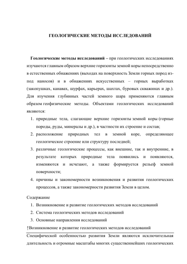  
 
ГЕОЛОГИЧЕСКИЕ МЕТОДЫ ИССЛЕДОВАНИЙ 
 
 
Геологические методы исследований – при геологических исследованиях 
изучаются главным образом верхние горизонты земной коры непосредственно 
в естественных обнажениях (выходах на поверхность Земли горных пород из-
под наносов) и в обнажениях искусственных – горных выработках 
(закопушках, канавах, шурфах, карьерах, шахтах, буровых скважинах и др.). 
Для изучения глубинных частей земного шара применяются главным 
образом геофизические методы. Объектами геологических исследований 
являются: 
1. природные тела, слагающие верхние горизонты земной коры (горные 
породы, руды, минералы и др.), в частности их строение и состав; 
2. расположение 
природных 
тел 
в 
земной 
коре, 
определяющее 
геологическое строение или структуру последней; 
3. различные геологические процессы, как внешние, так и внутренние, в 
результате которых природные 
тела 
появились и появляются, 
изменяются и исчезают, а также формируется рельеф земной 
поверхности; 
4. причины и закономерности возникновения и развития геологических 
процессов, а также закономерности развития Земли в целом. 
Содержание 
1. Возникновение и развитие геологических методов исследований 
2. Система геологических методов исследований 
3. Основные направления исследований 
↑Возникновение и развитие геологических методов исследований 
Специфической особенностью развития Земли являются исключительная 
длительность и огромные масштабы многих существеннейших геологических 
