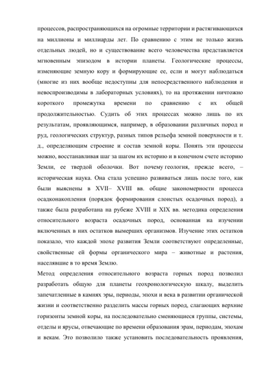 процессов, распространяющихся на огромные территории и растягивающихся 
на миллионы и миллиарды лет. По сравнению с этим не только жизнь 
отдельных людей, но и существование всего человечества представляется 
мгновенным эпизодом в истории планеты. Геологические процессы, 
изменяющие земную кору и формирующие ее, если и могут наблюдаться 
(многие из них вообще недоступны для непосредственного наблюдения и 
невоспроизводимы в лабораторных условиях), то на протяжении ничтожно 
короткого 
промежутка 
времени 
по 
сравнению 
с 
их 
общей 
продолжительностью. Судить об этих процессах можно лишь по их 
результатам, проявляющимся, например, в образовании различных пород и 
руд, геологических структур, разных типов рельефа земной поверхности и т. 
д., определяющим строение и состав земной коры. Понять эти процессы 
можно, восстанавливая шаг за шагом их историю и в конечном счете историю 
Земли, ее твердой оболочки. Вот почему геология, прежде всего, – 
историческая наука. Она стала успешно развиваться лишь после того, как 
были выяснены в XVII– XVIII вв. общие закономерности процесса 
осадконакопления (порядок формирования слоистых осадочных пород), а 
также была разработана на рубеже XVIII и XIX вв. методика определения 
относительного возраста осадочных пород, основанная на изучении 
включенных в них остатков вымерших организмов. Изучение этих остатков 
показало, что каждой эпохе развития Земли соответствуют определенные, 
свойственные ей формы органического мира – животные и растения, 
населявшие в то время Землю. 
Метод определения относительного возраста горных пород позволил 
разработать общую для планеты геохронологическую шкалу, выделить 
запечатленные в камнях эры, периоды, эпохи и века в развитии органической 
жизни и соответственно разделить массы горных пород, слагающих верхние 
горизонты земной коры, на последовательно сменяющиеся группы, системы, 
отделы и ярусы, отвечающие по времени образования эрам, периодам, эпохам 
и векам. Это позволило также установить последовательность проявления, 
