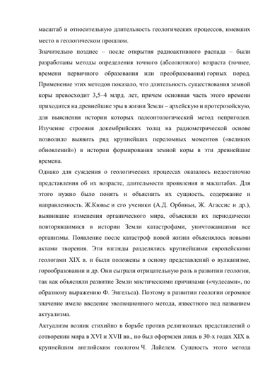 масштаб и относительную длительность геологических процессов, имевших 
место в геологическом прошлом. 
Значительно позднее – после открытия радиоактивного распада – были 
разработаны методы определения точного (абсолютного) возраста (точнее, 
времени первичного образования или преобразования) горных пород. 
Применение этих методов показало, что длительность существования земной 
коры превосходит 3,5–4 млрд. лет, причем основная часть этого времени 
приходится на древнейшие эры в жизни Земли – архейскую и протерозойскую, 
для выяснения истории которых палеонтологический метод непригоден. 
Изучение строения докембрийских толщ на радиометрической основе 
позволило выявить ряд крупнейших переломных моментов («великих 
обновлений») в истории формирования земной коры в эти древнейшие 
времена. 
Однако для суждения о геологических процессах оказалось недостаточно 
представления об их возрасте, длительности проявления и масштабах. Для 
этого нужно было понять и объяснить их сущность, содержание и 
направленность. Ж.Кювье и его ученики (А.Д. Орбиньи, Ж. Агассис и др.), 
выявившие изменения органического мира, объясняли их периодически 
повторявшимися в истории Земли катастрофами, уничтожавшими все 
организмы. Появление после катастроф новой жизни объяснялось новыми 
актами творения. Эти взгляды разделялись крупнейшими европейскими 
геологами XIX в. и были положены в основу представлений о вулканизме, 
горообразовании и др. Они сыграли отрицательную роль в развитии геологии, 
так как объясняли развитие Земли мистическими причинами («чудесами», по 
образному выражению Ф. Энгельса). Поэтому в развитии геологии огромное 
значение имело введение эволюционного метода, известного под названием 
актуализма. 
Актуализм возник стихийно в борьбе против религиозных представлений о 
сотворении мира в XVI и XVII вв., но был оформлен лишь в 30-х годах XIX в. 
крупнейшим английским геологом Ч. Лайелем. Сущность этого метода 
