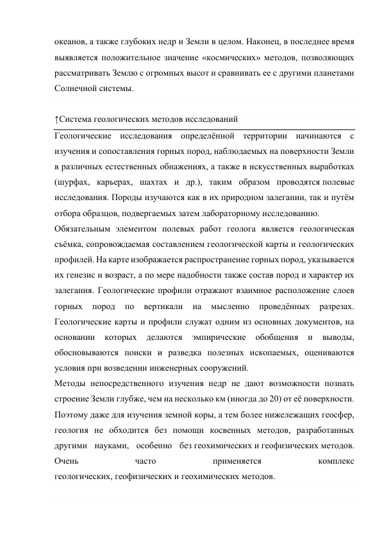 океанов, а также глубоких недр и Земли в целом. Наконец, в последнее время 
выявляется положительное значение «космических» методов, позволяющих 
рассматривать Землю с огромных высот и сравнивать ее с другими планетами 
Солнечной системы. 
  
↑Система геологических методов исследований 
Геологические исследования определённой территории начинаются с 
изучения и сопоставления горных пород, наблюдаемых на поверхности Земли 
в различных естественных обнажениях, а также в искусственных выработках 
(шурфах, карьерах, шахтах и др.), таким образом проводятся полевые 
исследования. Породы изучаются как в их природном залегании, так и путём 
отбора образцов, подвергаемых затем лабораторному исследованию. 
Обязательным элементом полевых работ геолога является геологическая 
съёмка, сопровождаемая составлением геологической карты и геологических 
профилей. На карте изображается распространение горных пород, указывается 
их генезис и возраст, а по мере надобности также состав пород и характер их 
залегания. Геологические профили отражают взаимное расположение слоев 
горных 
пород 
по 
вертикали 
на 
мысленно 
проведённых 
разрезах. 
Геологические карты и профили служат одним из основных документов, на 
основании 
которых 
делаются 
эмпирические 
обобщения 
и 
выводы, 
обосновываются поиски и разведка полезных ископаемых, оцениваются 
условия при возведении инженерных сооружений. 
Методы непосредственного изучения недр не дают возможности познать 
строение Земли глубже, чем на несколько км (иногда до 20) от её поверхности. 
Поэтому даже для изучения земной коры, а тем более нижележащих геосфер, 
геология не обходится без помощи косвенных методов, разработанных 
другими науками, особенно без геохимических и геофизических методов. 
Очень 
часто 
применяется 
комплекс 
геологических, геофизических и геохимических методов. 
  
