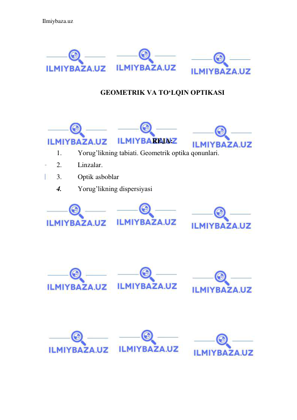 Ilmiybaza.uz 
 
 
 
 
 
 
GEOMETRIK VA TO‘LQIN OPTIKASI 
 
 
 
REJA: 
1. 
Yorug’likning tabiati. Geometrik optika qonunlari. 
2. 
Linzalar. 
3. 
Optik asboblar 
4. 
Yorug’likning dispersiyasi 
 
 
 
 
 
 
 
 
 
 
 
 
 
 
 
 
