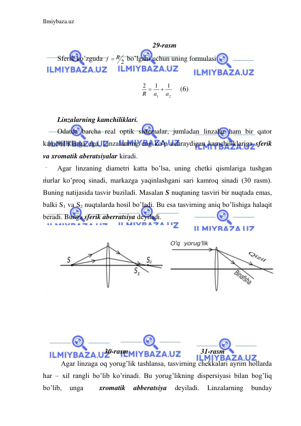 Ilmiybaza.uz 
 
 
29-rasm 
Sferik ko’zguda 
f  R 2
 bo’lgani uchun uning formulasi  
 
2
1
1
1
2
a
a
R


 (6) 
 
Linzalarning kamchiliklari. 
Odatda barcha real optik sistemalar, jumladan linzalar ham bir qator 
kamchiliklarga ega. Linzalarning eng ko’p uchraydigan kamchiliklariga sferik 
va xromatik aberatsiyalar kiradi.  
Agar linzaning diametri katta bo’lsa, uning chetki qismlariga tushgan 
nurlar ko’proq sinadi, markazga yaqinlashgani sari kamroq sinadi (30 rasm). 
Buning natijasida tasvir buziladi. Masalan S nuqtaning tasviri bir nuqtada emas, 
balki S1 va S2 nuqtalarda hosil bo’ladi. Bu esa tasvirning aniq bo’lishiga halaqit 
beradi. Bunga sferik aberratsiya deyiladi.  
  
 
 
 
 
 
 
 
 
 
 
30-rasm                                         31-rasm 
 Agar linzaga oq yorug’lik tashlansa, tasvirning chekkalari ayrim hollarda 
har – xil rangli bo’lib ko’rinadi. Bu yorug’likning dispersiyasi bilan bog’liq 
bo’lib, 
unga 
 
xromatik 
abberatsiya 
deyiladi. 
Linzalarning 
bunday 
