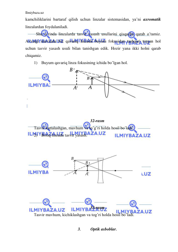 Ilmiybaza.uz 
 
kamchiliklarini bartaraf qilish uchun linzalar sistemasidan, ya’ni axromatik 
linzalardan foydalaniladi.  
 Shu o’rinda linzalarda tasvir yasash usullarini qisqacha qarab o’tamiz. 
Avvalgi mavzuda biz qavariq linzada buyum fokusidan tashqari turgan hol 
uchun tasvir yasash usuli bilan tanishgan edik. Hozir yana ikki holni qarab 
chiqamiz.  
1) Buyum qavariq linza fokusining ichida bo’lgan hol.  
 
 
 
 
 
 
 
32-rasm 
Tasvir kattalashgan, mavhum va to’g’ri holda hosil bo’ladi.  
2) Botiq linzada tasvir yasash.  
 
 
 
 
 
 
 
 
 
33-rasm 
Tasvir mavhum, kichiklashgan va tog’ri holda hosil bo’ladi.  
 
3. 
Optik asboblar. 

