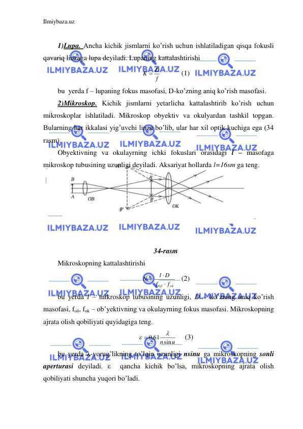 Ilmiybaza.uz 
 
 
1)Lupa. Ancha kichik jismlarni ko’rish uchun ishlatiladigan qisqa fokusli 
qavariq linzaga lupa deyiladi. Lupaning kattalashtirishi  
f
K  D
  
(1) 
bu  yerda f – lupaning fokus masofasi, D-ko’zning aniq ko’rish masofasi.  
2)Mikroskop. Kichik jismlarni yetarlicha kattalashtirib ko’rish uchun 
mikroskoplar ishlatiladi. Mikroskop obyektiv va okulyardan tashkil topgan. 
Bularning har ikkalasi yig’uvchi linza bo’lib, ular har xil optik kuchiga ega (34 
rasm).  
Obyektivning va okulayrning ichki fokuslari orasidagi l – masofaga 
mikroskop tubusining uzunligi deyiladi. Aksariyat hollarda l=16sm ga teng.   
 
 
  
 
 
 
34-rasm 
Mikroskopning kattalashtirishi  
fok
f
l D
N




0
 (2) 
bu yerda l – mikroskop tubusining uzunligi, D – ko’zning aniq ko’rish 
masofasi, foδ, fok – ob’yektivning va okulayrning fokus masofasi. Mikroskopning 
ajrata olish qobiliyati quyidagiga teng.  
,0 61nsinu

 
     (3) 
bu yerda λ-yorug’likning to’lqin uzunligi nsinu ga mikroskopning sonli 
aperturasi deyiladi. ε  qancha kichik bo’lsa, mikroskopning ajrata olish 
qobiliyati shuncha yuqori bo’ladi.  
