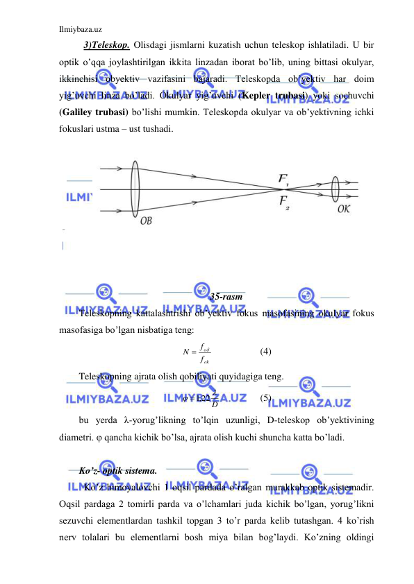 Ilmiybaza.uz 
 
  3)Teleskop. Olisdagi jismlarni kuzatish uchun teleskop ishlatiladi. U bir 
optik o’qqa joylashtirilgan ikkita linzadan iborat bo’lib, uning bittasi okulyar, 
ikkinchisi obyektiv vazifasini bajaradi. Teleskopda ob’yektiv har doim 
yig’uvchi linza bo’ladi. Okulyar yig’uvchi (Kepler trubasi) yoki sochuvchi 
(Galiley trubasi) bo’lishi mumkin. Teleskopda okulyar va ob’yektivning ichki 
fokuslari ustma – ust tushadi.  
 
 
 
 
 
 
 
 
 
35-rasm 
Teleskopning kattalashtrishi ob’yektiv fokus masofasining okulyar fokus 
masofasiga bo’lgan nisbatiga teng:  
ok
o
f
f
N


 
 
(4) 
Teleskopning ajrata olish qobiliyati quyidagiga teng.  
D


 ,1 22
 
 
(5) 
bu yerda λ-yorug’likning to’lqin uzunligi, D-teleskop ob’yektivining 
diametri. φ qancha kichik bo’lsa, ajrata olish kuchi shuncha katta bo’ladi.  
 
Ko’z- optik sistema. 
 Ko’z himoyalovchi 1 oqsil pardada o’ralgan murakkab optik sistemadir. 
Oqsil pardaga 2 tomirli parda va o’lchamlari juda kichik bo’lgan, yorug’likni 
sezuvchi elementlardan tashkil topgan 3 to’r parda kelib tutashgan. 4 ko’rish 
nerv tolalari bu elementlarni bosh miya bilan bog’laydi. Ko’zning oldingi 

