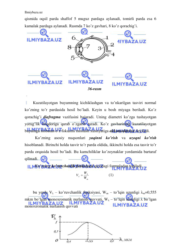 Ilmiybaza.uz 
 
qismida oqsil parda shaffof 5 muguz pardaga aylanadi, tomirli parda esa 6 
kamalak pardaga aylanadi. Rasmda 7 ko’z gavhari, 8 ko’z qorachig’i.  
 
 
 
                                               
 
 
 
 
36-rasm 
  
Kuzatilayotgan buyumning kichiklashgan va to’nkarilgan tasviri normal 
ko’zning to’r pardasida hosil bo’ladi. Keyin u bosh miyaga beriladi. Ko’z 
qorachig’i diafragma vazifasini bajaradi. Uning diametri ko’zga tushayotgan 
yorug’lik miqdoriga qarab o’zgarib turadi. Ko’z gavharining kuzatilayotgan 
buyumga nisbatan o’z fokusini moslash xusisyatiga akkomodatsiya deyiladi.  
 Ko’zning asosiy nuqsonlari yaqinni ko’rish va uzoqni ko’rish 
hisoblanadi. Birinchi holda tasvir to’r parda oldida, ikkinchi holda esa tasvir to’r 
parda orqasida hosil bo’ladi. Bu kamchiliklar ko’zoynaklar yordamida bartaraf 
qilinadi.  
 Ko’zning ko’ruvchanlik funksiyasi quyidagi formuladan topiladi.  
Wm
W
V

 
 
 
(1) 
 
bu yerda Vλ – ko’ruvchanlik funksiyasi, Wm – to’lqin uzunligi λm=0,555 
mkm bo’lgan monoxromatik nurlanish quvvati, Wλ – to’lqin uzunligi λ bo’lgan 
monoxromatik nurlanish quvvati  
 
 
