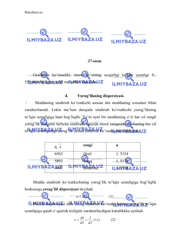 Ilmiybaza.uz 
 
 
 
 
 
 
 
37-rasm 
 
Grafikdan ko’rinadiki, inson ko’zining sezgirligi to’lqin uzunligi 0,-
555mkm bo’lgan yashil nur uchun eng katta.  
 
 
4. 
Yorug’likning dispersiyasi. 
 Moddaning sindirish ko’rsatkichi asosan shu moddaning xossalari bilan 
xarakterlanadi. Lekin ma’lum darajada sindirish ko’rsatkichi yorug’likning 
to’lqin uzunligiga ham bog’liqdir. Ya’ni ayni bir moddaning o’zi har xil rangli 
yorug’lik nurlarini turlicha sindiradi. Quyida misol tariqasida shishaning har xil 
to’lqin uzunligidagi yorug’lik uchun sindirish ko’rsatkichini keltiramiz.  
 
λ, 
0
A  
rangi 
n 
6563 
Qizil 
1, 5154 
5893 
Sariq 
1, 5170 
4047 
Binafsha 
1, 5318 
 
Modda sindirish ko’rsatkichining yorug’lik to’lqin uzunligiga bog’liqlik 
hodisasiga yorug’lik dispersiyasi deyiladi.  
n  f ()
 
 
(1) 
Modda dispersiyasi deb, uning sindirish ko’rsatkichining yorug’lik to’lqin 
uzunligiga qarab o`zgarish tezligini xarakterlaydigan kattalikkka aytiladi. 
()



f
d
I
d
 dn 
 
    (2) 
