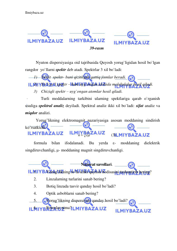 Ilmiybaza.uz 
 
 
 
 
 
39-rasm 
 
  Nyuton dispersiyasiga oid tajribasida Quyosh yorug`ligidan hosil bo`lgan 
rangdor  yo`llarni spektr deb atadi. Spektrlar 3 xil bo`ladi: 
1) Yaxlit  spektr- buni qizitilgan qattiq jismlar beradi. 
2) Yo`l-yo`l spektr – buni uyg`ongan alohida molekulalar hosil qiladi. 
3) Chiziqli spektr – uyg`ongan atomlar hosil qiladi. 
       Turli moddalarning tarkibini ularning spektlariga qarab o`rganish 
usuliga spektral analiz deyiladi. Spektral analiz ikki xil bo`ladi: sifat analiz va 
miqdor analizi.  
 Yorug’likning elektromagnit nazariyasiga asosan moddaning sindirish 
ko’rsatkichi.  

n 
 
 
(3) 
formula 
bilan 
ifodalanadi. 
Bu 
yerda 
ε- 
moddaning 
dielektrik 
singdiruvchanligi, μ- moddaning magnit singdiruvchanligi. 
 
Nazorat savollari. 
1. 
Yorug’likning to’la ichki qaytish hodisasini tushuntirib bering? 
2. 
Linzalarning turlarini sanab bering? 
3. 
Botiq linzada tasvir qanday hosil bo’ladi? 
4. 
Optik asboblarni sanab bering? 
5. 
Yorug’likning dispersiyasi qanday hosil bo’ladi? 
6. 
Fotonlar nima? 
 
