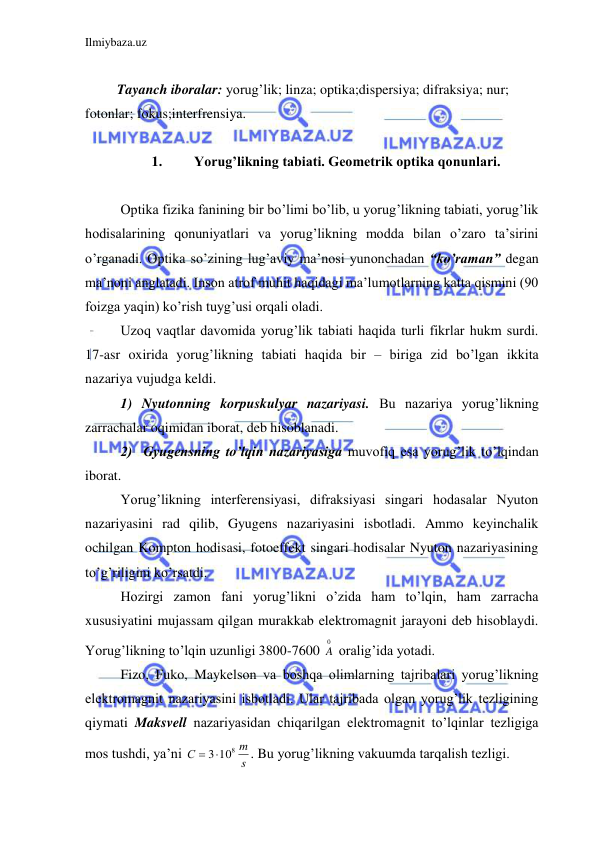 Ilmiybaza.uz 
 
 
 Tayanch iboralar: yorug’lik; linza; optika;dispersiya; difraksiya; nur; 
fotonlar; fokus;interfrensiya. 
 
1. 
Yorug’likning tabiati. Geometrik optika qonunlari. 
 
 Optika fizika fanining bir bo’limi bo’lib, u yorug’likning tabiati, yorug’lik 
hodisalarining qonuniyatlari va yorug’likning modda bilan o’zaro ta’sirini 
o’rganadi. Optika so’zining lug’aviy ma’nosi yunonchadan “ko’raman” degan 
ma’noni anglatadi. Inson atrof muhit haqidagi ma’lumotlarning katta qismini (90 
foizga yaqin) ko’rish tuyg’usi orqali oladi.  
 Uzoq vaqtlar davomida yorug’lik tabiati haqida turli fikrlar hukm surdi. 
17-asr oxirida yorug’likning tabiati haqida bir – biriga zid bo’lgan ikkita 
nazariya vujudga keldi.  
 1) Nyutonning korpuskulyar nazariyasi. Bu nazariya yorug’likning 
zarrachalar oqimidan iborat, deb hisoblanadi.  
 2)  Gyugensning to’lqin nazariyasiga muvofiq esa yorug’lik to’lqindan 
iborat.  
 Yorug’likning interferensiyasi, difraksiyasi singari hodasalar Nyuton 
nazariyasini rad qilib, Gyugens nazariyasini isbotladi. Ammo keyinchalik 
ochilgan Kompton hodisasi, fotoeffekt singari hodisalar Nyuton nazariyasining 
to’g’riligini ko’rsatdi. 
 Hozirgi zamon fani yorug’likni o’zida ham to’lqin, ham zarracha 
xususiyatini mujassam qilgan murakkab elektromagnit jarayoni deb hisoblaydi. 
Yorug’likning to’lqin uzunligi 3800-7600 
0
A  oralig’ida yotadi.  
 Fizo, Fuko, Maykelson va boshqa olimlarning tajribalari yorug’likning 
elektromagnit nazariyasini isbotladi. Ular tajribada olgan yorug’lik tezligining 
qiymati Maksvell nazariyasidan chiqarilgan elektromagnit to’lqinlar tezligiga  
mos tushdi, ya’ni 
s
m
С
 3108
. Bu yorug’likning vakuumda tarqalish tezligi.  
