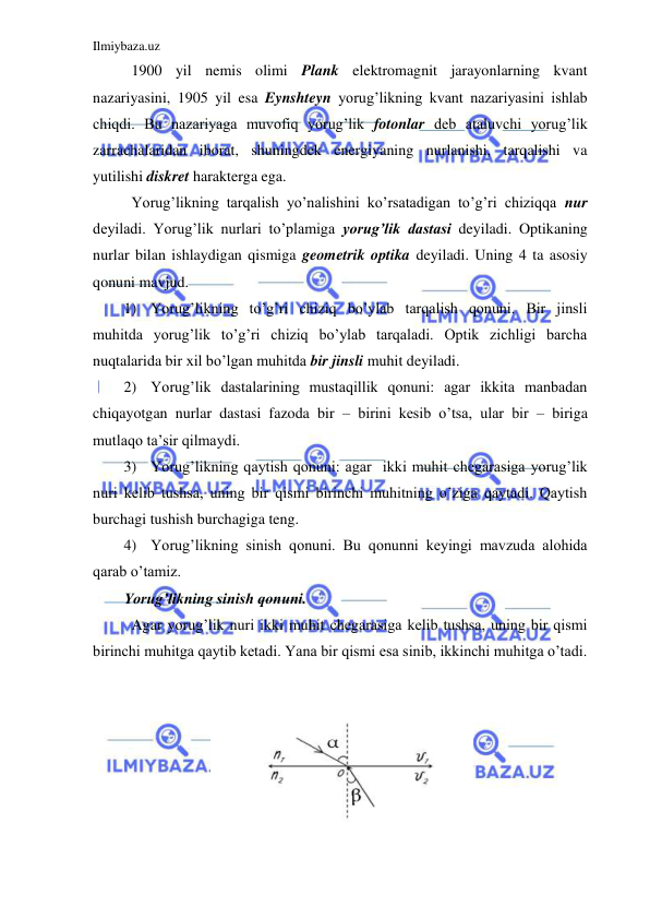 Ilmiybaza.uz 
 
 1900 yil nemis olimi Plank elektromagnit jarayonlarning kvant 
nazariyasini, 1905 yil esa Eynshteyn yorug’likning kvant nazariyasini ishlab 
chiqdi. Bu nazariyaga muvofiq yorug’lik fotonlar deb ataluvchi yorug’lik 
zarrachalaridan iborat, shuningdek energiyaning nurlanishi, tarqalishi va 
yutilishi diskret harakterga ega.  
 Yorug’likning tarqalish yo’nalishini ko’rsatadigan to’g’ri chiziqqa nur 
deyiladi. Yorug’lik nurlari to’plamiga yorug’lik dastasi deyiladi. Optikaning 
nurlar bilan ishlaydigan qismiga geometrik optika deyiladi. Uning 4 ta asosiy 
qonuni mavjud.  
1) Yorug’likning to’g’ri chiziq bo’ylab tarqalish qonuni. Bir jinsli 
muhitda yorug’lik to’g’ri chiziq bo’ylab tarqaladi. Optik zichligi barcha 
nuqtalarida bir xil bo’lgan muhitda bir jinsli muhit deyiladi.  
2) Yorug’lik dastalarining mustaqillik qonuni: agar ikkita manbadan 
chiqayotgan nurlar dastasi fazoda bir – birini kesib o’tsa, ular bir – biriga 
mutlaqo ta’sir qilmaydi.  
3) Yorug’likning qaytish qonuni: agar  ikki muhit chegarasiga yorug’lik 
nuri kelib tushsa, uning bir qismi birinchi muhitning o’ziga qaytadi. Qaytish 
burchagi tushish burchagiga teng.  
4) Yorug’likning sinish qonuni. Bu qonunni keyingi mavzuda alohida 
qarab o’tamiz.  
Yorug’likning sinish qonuni. 
 Agar yorug’lik nuri ikki muhit chegarasiga kelib tushsa, uning bir qismi 
birinchi muhitga qaytib ketadi. Yana bir qismi esa sinib, ikkinchi muhitga o’tadi.        
 
 
 
 
 
 
 
 
 
 
