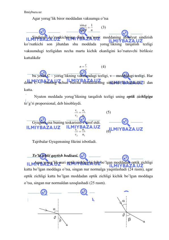 Ilmiybaza.uz 
 
Agar yorug’lik biror moddadan vakuumga o’tsa  
n
1
sin
sin
 

 
(3) 
Sindirish ko’rsatkichining fizik ma’nosi: moddaning absolyut sindirish 
ko’rsatkichi son jihatdan shu moddada yorug’likning tarqalish tezligi 
vakuumdagi tezligidan necha marta kichik ekanligini ko’rsatuvchi birliksiz 
kattalikdir  
v
n  c
  
(4) 
bu yerda C – yorug’likning vakuumdagi tezligi, v – moddadagi tezligi. Har 
doim C>v. shuning uchun barcha moddalarning sindirish ko’rsatkichi 1 dan 
katta.  
 Nyuton moddada yorug’likning tarqalish tezligi uning optik zichligiga 
to’g’ri proporsional, deb hisoblaydi.  
2
1
2
1
n
n
v
v 
 
 
(5) 
Gyugens esa buning teskarisini e’tirof etdi.  
1
2
2
1
n
n
v
v 
 
 
(6) 
Tajribalar Gyugensning fikrini isbotladi.  
 
To’la ichki qaytish hodisasi. 
 Agar yorug’lik nuri optik zichligi kichik bo’lgan moddadan optik zichligi 
katta bo’lgan moddaga o’tsa, singan nur normalga yaqinlashadi (24 rasm), agar 
optik zichligi katta bo’lgan moddadan optik zichligi kichik bo’lgan moddaga 
o’tsa, singan nur normaldan uzoqlashadi (25 rasm).  
 
 
 
 
 
