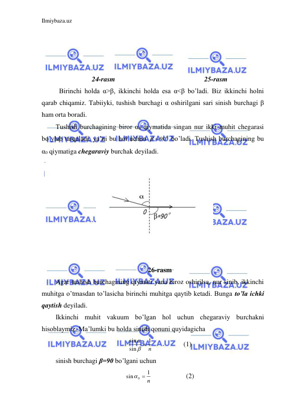 Ilmiybaza.uz 
 
 
 
 
 
24-rasm                                                    25-rasm 
 Birinchi holda α>β, ikkinchi holda esa α<β bo’ladi. Biz ikkinchi holni 
qarab chiqamiz. Tabiiyki, tushish burchagi α oshirilgani sari sinish burchagi β 
ham orta boradi.  
Tushish burchagining biror α0 qiymatida singan nur ikki muhit chegarasi 
bo’ylab tarqaladi, ya’ni bu hol uchun 
  900
 bo’ladi. Tushish burchagining bu 
α0 qiymatiga chegaraviy burchak deyiladi.  
 
 
 
 
 
 
 
 
 
26-rasm 
Agar tushish burchagining qiymati yana biroz oshirilsa, nur sinib, ikkinchi 
muhitga o’tmasdan to’lasicha birinchi muhitga qaytib ketadi. Bunga to’la ichki 
qaytish deyiladi.  
Ikkinchi muhit vakuum bo’lgan hol uchun chegaraviy burchakni 
hisoblaymiz. Ma’lumki bu holda sinish qonuni quyidagicha  
n
1
sin
sin
 

 
 
(1) 
sinish burchagi β=90 bo’lgani uchun  
n
1
sin
0 
 
 
   (2) 
