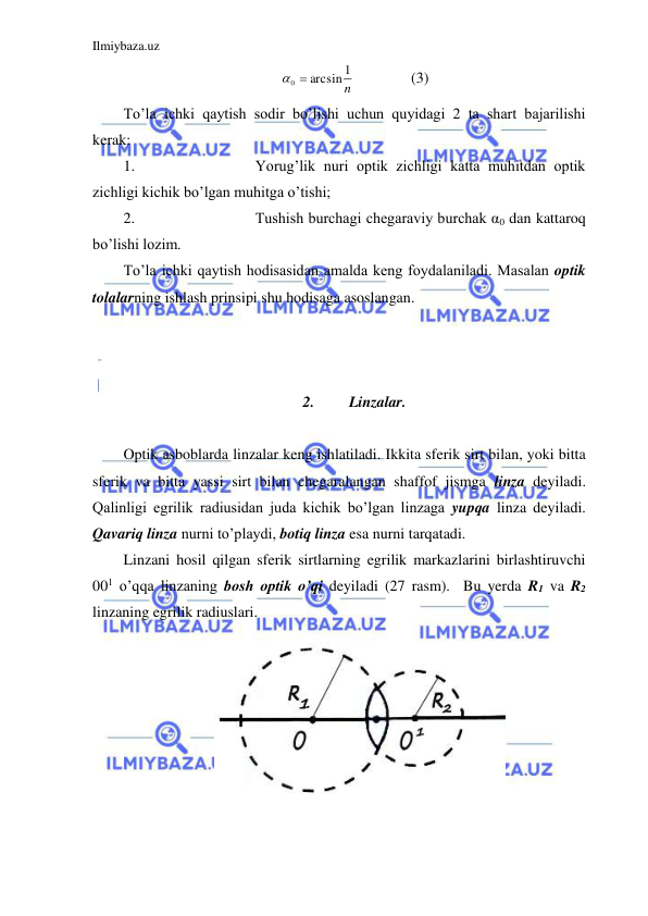 Ilmiybaza.uz 
 
n
1
0  arcsin
  
  (3) 
To’la ichki qaytish sodir bo’lishi uchun quyidagi 2 ta shart bajarilishi 
kerak:  
1. 
Yorug’lik nuri optik zichligi katta muhitdan optik 
zichligi kichik bo’lgan muhitga o’tishi;  
2. 
Tushish burchagi chegaraviy burchak α0 dan kattaroq 
bo’lishi lozim.  
To’la ichki qaytish hodisasidan amalda keng foydalaniladi. Masalan optik 
tolalarning ishlash prinsipi shu hodisaga asoslangan.  
 
 
 
2. 
Linzalar. 
 
Optik asboblarda linzalar keng ishlatiladi. Ikkita sferik sirt bilan, yoki bitta 
sferik va bitta yassi sirt bilan chegaralangan shaffof jismga linza deyiladi. 
Qalinligi egrilik radiusidan juda kichik bo’lgan linzaga yupqa linza deyiladi. 
Qavariq linza nurni to’playdi, botiq linza esa nurni tarqatadi.  
Linzani hosil qilgan sferik sirtlarning egrilik markazlarini birlashtiruvchi 
001 o’qqa linzaning bosh optik o’qi deyiladi (27 rasm).  Bu yerda R1 va R2 
linzaning egrilik radiuslari.  
 
 
 
 
 
 
 
 
