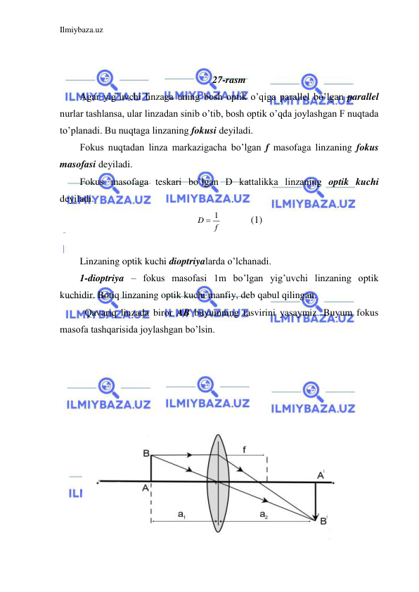 Ilmiybaza.uz 
 
 
 
27-rasm 
Agar yig’uvchi linzaga uning bosh optik o’qiga parallel bo’lgan parallel 
nurlar tashlansa, ular linzadan sinib o’tib, bosh optik o’qda joylashgan F nuqtada 
to’planadi. Bu nuqtaga linzaning fokusi deyiladi.  
Fokus nuqtadan linza markazigacha bo’lgan f masofaga linzaning fokus 
masofasi deyiladi.  
Fokus masofaga teskari bo’lgan D kattalikka linzaning optik kuchi 
deyiladi.  
f
D
 1
  
(1) 
 
Linzaning optik kuchi dioptriyalarda o’lchanadi.  
1-dioptriya – fokus masofasi 1m bo’lgan yig’uvchi linzaning optik 
kuchidir. Botiq linzaning optik kuchi manfiy, deb qabul qilingan.  
 Qavariq linzada biror AB buyumning tasvirini yasaymiz. Buyum fokus 
masofa tashqarisida joylashgan bo’lsin.  
 
 
 
 
 
 
 
 
 
 
 
 
