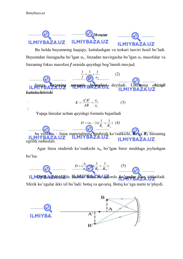 Ilmiybaza.uz 
 
 
 
28-rasm 
  
Bu holda buyumning haqiqiy, kattalashgan va teskari tasviri hosil bo’ladi. 
Buyumdan linzagacha bo’lgan α1, linzadan tasvirgacha bo’lgan α2 masofalar va 
linzaning fokus masofasi f orasida quyidagi bog’lanish mavjud.  
2
1
1
1
1
a
a
f


  
(2) 
bunga linzaning umumiy formulasi deyiladi. Linzaning chiziqli 
kattalashtirishi  
1
2
1
1
a
a
AB
A B
K


 
 
(3) 
 Yupqa linzalar uchun quyidagi formula bajariladi  
1 )
1)( 1
(
2
1
R
R
n
D
l



 (4) 
bu yerda nl – linza materialining sindirish ko’rsatkichi, R1 va R2 linzaning 
egrilik radiuslari.  
 Agar linza sindirish ko’rsatkichi nm bo’lgan biror moddaga joylashgan 
bo’lsa  
1 )
1)( 1
(
2
1
R
R
n
n
D
m
l



 
 (5) 
 Optik asbobolarda linzalar bilan bir qatorda ko’zgular ham ishlatiladi. 
Sferik ko’zgular ikki xil bo’ladi: botiq va qavariq. Botiq ko’zgu nurni to’playdi.  
 
 
 
 
 
 
 
