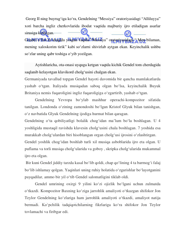  
 
 Georg II ning buyrug‘iga ko‘ra, Gendelning “Messiya” oratoriyasidagi “Alliluyya” 
xori barcha ingliz cherkovlarida ibodat vaqtida majburiy ijro etiladigan asarlar 
sirasiga kiritilgan.  
Gendel o‘lim to‘shagida yotgan vaqtda “Messiya” oratoriyasidagi “ Men bilaman, 
mening xaloskorim tirik” kabi so‘zlarni shivirlab aytgan ekan. Keyinchalik ushbu 
so‘zlar uning qabr toshiga o‘yib yozilgan.  
Aytishlaricha, ota-onasi uyquga ketgan vaqtda kichik Gendel tom cherdagida 
saqlanib kelayotgan klavikord cholg‘usini chalgan ekan.  
Germaniyada tavallud topgan Gendel hayoti davomida bir qancha mamlakatlarda 
yashab o‘tgan. Italiyada musiqadan saboq olgan bo‘lsa, keyinchalik Buyuk 
Britaniya nemis fuqaroligini ingliz fuqaroligiga o‘zgartirib, yashab o‘tgan.  
Gendelning Yevropa bo‘ylab mashhur operachi-kompozitor sifatida 
tanilgan. Londonda o‘zining zamondoshi bo‘lgan Kristof Glyuk bilan tanishgan, 
o‘z navbatida Glyuk Gendelning ijodiga hurmat bilan qaragan.  
Gendelning o‘ta qobiliyatligi bolalik chog‘idan ma’lum bo‘la boshlagan. U 4 
yoshligida mustaqil ravishda klavesin cholg‘usini chala boshlagan. 7 yoshida esa 
murakkab cholg‘ulardan biri hisoblangan organ cholg‘usi ijrosini o‘zlashtirgan.  
Gendel yoshlik chog‘idan boshlab turli xil musiqa asboblarida ijro eta olgan. U 
puflama va torli musiqa cholg‘ularida va goboy , skripka cholg‘ularida mukammal 
ijro eta olgan.  
 Bir kuni Gendel jiddiy tarzda kasal bo‘lib qoldi, chap qo‘lining 4 ta barmog‘i falaj 
bo‘lib ishlamay qolgan. Yaqinlari uning ruhiy holatida o‘zgarishlar bo‘layotganini 
payqadilar, ammo bir yil o‘tib Gendel salomatligini tiklab oldi.  
Gendel umrining oxirgi 9 yilini ko‘zi ojizlik bo‘lgani uchun zulmatda 
o‘tkazdi. Kompozitor Baxning ko‘ziga jarrohlik amaliyoti o‘tkazgan shifokor Jon 
Teylor Gendelning ko‘zlariga ham jarrohlik amaliyoti o‘tkazdi, amaliyot natija 
bermadi. Ko‘pchilik tadqiqotchilarning fikrlariga ko‘ra shifokor Jon Teylor 
tovlamachi va firibgar edi.  
