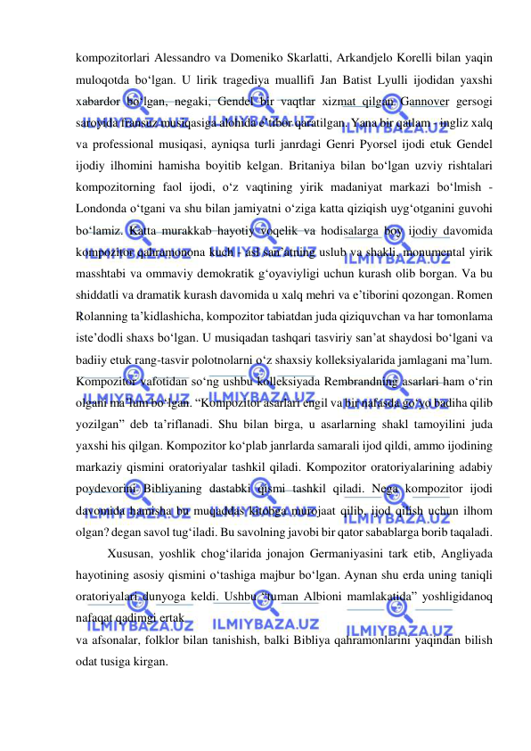  
 
kompozitorlari Alessandro va Domeniko Skarlatti, Arkandjelo Korelli bilan yaqin 
muloqotda bo‘lgan. U lirik tragediya muallifi Jan Batist Lyulli ijodidan yaxshi 
xabardor bo‘lgan, negaki, Gendel bir vaqtlar xizmat qilgan Gannover gersogi 
saroyida fransuz musiqasiga alohida e’tibor qaratilgan. Yana bir qatlam - ingliz xalq 
va professional musiqasi, ayniqsa turli janrdagi Genri Pyorsel ijodi еtuk Gendel 
ijodiy ilhomini hamisha boyitib kelgan. Britaniya bilan bo‘lgan uzviy rishtalari 
kompozitorning faol ijodi, o‘z vaqtining yirik madaniyat markazi bo‘lmish - 
Londonda o‘tgani va shu bilan jamiyatni o‘ziga katta qiziqish uyg‘otganini guvohi 
bo‘lamiz. Katta murakkab hayotiy voqelik va hodisalarga boy ijodiy davomida 
kompozitor qahramonona kuch - asl san’atning uslub va shakli, monumental yirik 
masshtabi va ommaviy demokratik g‘oyaviyligi uchun kurash olib borgan. Va bu 
shiddatli va dramatik kurash davomida u xalq mehri va e’tiborini qozongan. Romen 
Rolanning ta’kidlashicha, kompozitor tabiatdan juda qiziquvchan va har tomonlama 
iste’dodli shaxs bo‘lgan. U musiqadan tashqari tasviriy san’at shaydosi bo‘lgani va 
badiiy еtuk rang-tasvir polotnolarni o‘z shaxsiy kolleksiyalarida jamlagani ma’lum. 
Kompozitor vafotidan so‘ng ushbu kolleksiyada Rembrandning asarlari ham o‘rin 
olgani ma’lum bo‘lgan. “Kompozitor asarlari еngil va bir nafasda go‘yo badiha qilib 
yozilgan” deb ta’riflanadi. Shu bilan birga, u asarlarning shakl tamoyilini juda 
yaxshi his qilgan. Kompozitor ko‘plab janrlarda samarali ijod qildi, ammo ijodining 
markaziy qismini oratoriyalar tashkil qiladi. Kompozitor oratoriyalarining adabiy 
poydevorini Bibliyaning dastabki qismi tashkil qiladi. Nega kompozitor ijodi 
davomida hamisha bu muqaddas kitobga murojaat qilib, ijod qilish uchun ilhom 
olgan? degan savol tug‘iladi. Bu savolning javobi bir qator sabablarga borib taqaladi. 
Xususan, yoshlik chog‘ilarida jonajon Germaniyasini tark etib, Angliyada 
hayotining asosiy qismini o‘tashiga majbur bo‘lgan. Aynan shu еrda uning taniqli 
oratoriyalari dunyoga keldi. Ushbu “tuman Albioni mamlakatida” yoshligidanoq 
nafaqat qadimgi ertak 
va afsonalar, folklor bilan tanishish, balki Bibliya qahramonlarini yaqindan bilish 
odat tusiga kirgan.  
 
