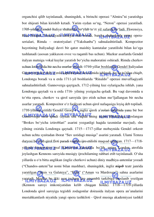  
 
organchisi qilib tayinlanadi, shuningdek, u birinchi operasi “Almira”ni yaratishga 
bor shijoati bilan kirishib ketadi. Yarim oydan so‘ng, “Neron” operasi yaratiladi. 
1705-yildan Gendel Italiya shaharlari bo‘ylab to‘rt yil safarda bo‘ladi. Florensiya, 
Rim, Neapol, Venetsiyada faoliyat olib boradi, barcha shaharlarda uning opera-
serialari, Rimda – oratoriyalari (“Yakshanba”) sahnalashtiriladi. Kompozitor 
hayotining Italiyadagi davri bir qator maishiy kantatalar yaratilishi bilan ko‘zga 
tashlanadi (asosan yakkaxon ovoz va raqamli bas uchun). Mazkur asarlarda Gendel 
italyan matniga vokal kuylar yaratish bo‘yicha mahoratini oshiradi. Rimda cherkov 
uchun lotin tilida bir necha asarlar yozadi. 1710-yillar boshlarida Gendel Italiyadan 
Gannoverga ko‘chib, u еrda kapelmeyster lavozimida ishlaydi. So‘ng ta’tilga chiqib, 
Londonga boradi va u еrda 1711-yil boshlarida “Rinaldo” operasi muvaffaqiyatli 
sahnalashtiriladi. Gannoverga qaytgach, 1712-yilning kuz oylarigacha ishlab, yana 
Londonga qaytadi va u еrda 1716- yilning yozigacha qoladi. Bu vaqt davomida u 
to‘rtta opera, cherkov va qirol saroyida ijro etish uchun mo‘ljallangan bir necha 
asarlar yaratadi. Kompozitor o‘z faoliyati uchun qirol nafaqasiga loyiq deb topiladi. 
1716-yilning yozida Gendel Georg I - ingliz qiroli a’zolari tarkibida yana bir bor 
Gannoverga safar qiladi (aynan shu vaqtda uning nemis librettosiga asoslangan 
“Brokes bo‘yicha iztiroblari” asarini yozganligi haqida taxminlar mavjud), shu 
yilning oxirida Londonga qaytadi. 1715—1717-yillar mobaynida Gendel orkestr 
uchun uchta syuitadan iborat “Suv ustidagi musiqa” asarini yaratadi. Ulami Temza 
daryosi bo‘ylab qirol floti paradi vaqtida ijro etilishi maqsad qilingan. 1717—1718-
yillarda kompozitor graf Karnarvon xizmatida bo‘lib, uning London atrofida 
joylashgan Kennons saroyida musiqiy ijrochilarning rahbari etib tayinlanadi. O‘sha 
yillarda u o‘n bitta anglikan (ingliz cherkovi uchun) diniy madhiya-antemlar yozadi 
(“Chandos-antem”lar nomi bilan mashhur), shuningdek, ingliz niqob teatr janrida 
yaratilgan “Atsis va Galateya”, “Esfir” (“Aman va Mardoxey”) sahna asarlarini 
yaratadi. Mazkur bu ikki asar ixcham ijro ansambli tarkibiga moslanib yozilgan 
(Kennon saroyi imkoniyatidan kelib chiqqan holda). 1718—1719-yillarda 
Londonda qirol saroyiga tegishli zodagonlar doirasida italyan opera an’analarini 
mustahkamlash niyatida yangi opera tashkiloti - Qirol musiqa akademiyasi tashkil 
