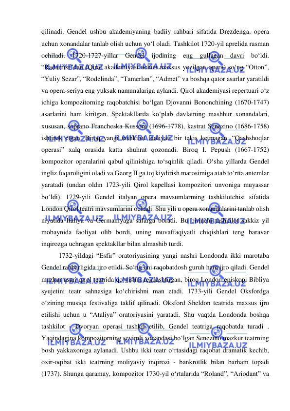  
 
qilinadi. Gendel ushbu akademiyaning badiiy rahbari sifatida Drezdenga, opera 
uchun xonandalar tanlab olish uchun yo‘l oladi. Tashkilot 1720-yil aprelida rasman 
ochiladi. 1720-1727-yillar Gendel ijodining eng gullagan davri bo‘ldi. 
“Radamist”dan (Qirol akademiyasi uchun maxsus yozilgan opera) so‘ng “Otton”, 
“Yuliy Sezar”, “Rodelinda”, “Tamerlan”, “Admet” va boshqa qator asarlar yaratildi 
va opera-seriya eng yuksak namunalariga aylandi. Qirol akademiyasi repertuari o‘z 
ichiga kompozitorning raqobatchisi bo‘lgan Djovanni Bononchining (1670-1747) 
asarlarini ham kiritgan. Spektakllarda ko‘plab davlatning mashhur xonandalari, 
xususan, soprano Francheska Kussoni (1696-1778), kastrat Senezino (1686-1758) 
ishtirok etgan. Biroq yangi tashkilot faoliyati bir tekis ketmagan. “Qashshoqlar 
operasi” xalq orasida katta shuhrat qozonadi. Biroq I. Pepush (1667-1752) 
kompozitor operalarini qabul qilinishiga to‘sqinlik qiladi. O‘sha yillarda Gendel 
ingliz fuqaroligini oladi va Georg II ga toj kiydirish marosimiga atab to‘rtta antemlar 
yaratadi (undan oldin 1723-yili Qirol kapellasi kompozitori unvoniga muyassar 
bo‘ldi). 1729-yili Gendel italyan opera mavsumlarming tashkilotchisi sifatida 
London Qirol teatri mavsumlarini ochadi. Shu yili u opera xonandalarini tanlab olish 
niyatida Italiya va Germaniyaga safarga boradi. Bu birinchi tashkilot sakkiz yil 
mobaynida faoliyat olib bordi, uning muvaffaqiyatli chiqishlari teng baravar 
inqirozga uchragan spektakllar bilan almashib turdi. 
1732-yildagi “Esfir” oratoriyasining yangi nashri Londonda ikki marotaba 
Gendel rahbarligida ijro etildi. So‘ng uni raqobatdosh guruh ham ijro qiladi. Gendel 
mazkur asari qirol teatrida qo‘yishni rejalashtirgan, biroq London еpiskopi Bibliya 
syujetini teatr sahnasiga ko‘chirishni man etadi. 1733-yili Gendel Oksfordga 
o‘zining musiqa festivaliga taklif qilinadi. Oksford Sheldon teatrida maxsus ijro 
etilishi uchun u “Ataliya” oratoriyasini yaratadi. Shu vaqtda Londonda boshqa 
tashkilot - Dvoryan operasi tashkil etilib, Gendel teatriga raqobatda turadi . 
Yaqindagina kompozitorning sevimli xonandasi bo‘lgan Senezino mazkur teatrning 
bosh yakkaxoniga aylanadi. Ushbu ikki teatr o‘rtasidagi raqobat dramatik kechib, 
oxir-oqibat ikki teatrning moliyaviy inqirozi - bankrotlik bilan barham topadi 
(1737). Shunga qaramay, kompozitor 1730-yil o‘rtalarida “Roland”, “Ariodant” va 
