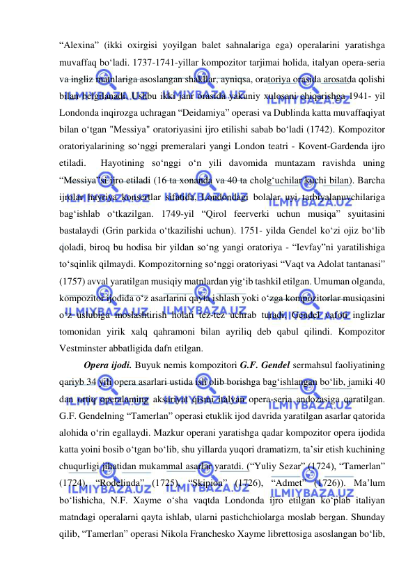  
 
“Alexina” (ikki oxirgisi yoyilgan balet sahnalariga ega) operalarini yaratishga 
muvaffaq bo‘ladi. 1737-1741-yillar kompozitor tarjimai holida, italyan opera-seria 
va ingliz matnlariga asoslangan shakllar, ayniqsa, oratoriya orasida arosatda qolishi 
bilan belgilanadi. Ushbu ikki janr orasida yakuniy xulosani chiqarishga 1941- yil 
Londonda inqirozga uchragan “Deidamiya” operasi va Dublinda katta muvaffaqiyat 
bilan o‘tgan "Messiya" oratoriyasini ijro etilishi sabab bo‘ladi (1742). Kompozitor 
oratoriyalarining so‘nggi premeralari yangi London teatri - Kovent-Gardenda ijro 
etiladi.  Hayotining so‘nggi o‘n yili davomida muntazam ravishda uning 
“Messiya”si ijro etiladi (16 ta xonanda va 40 ta cholg‘uchilar kuchi bilan). Barcha 
ijrolar hayriya konsertlar sifatida, Londondagi bolalar uyi tarbiyalanuvchilariga 
bag‘ishlab o‘tkazilgan. 1749-yil “Qirol feerverki uchun musiqa” syuitasini 
bastalaydi (Grin parkida o‘tkazilishi uchun). 1751- yilda Gendel ko‘zi ojiz bo‘lib 
qoladi, biroq bu hodisa bir yildan so‘ng yangi oratoriya - “Ievfay”ni yaratilishiga 
to‘sqinlik qilmaydi. Kompozitorning so‘nggi oratoriyasi “Vaqt va Adolat tantanasi” 
(1757) avval yaratilgan musiqiy matnlardan yig‘ib tashkil etilgan. Umuman olganda, 
kompozitor ijodida o‘z asarlarini qayta ishlash yoki o‘zga kompozitorlar musiqasini 
o‘z uslubiga moslashtirish holati tez-tez uchrab turadi. Gendel vafoti inglizlar 
tomonidan yirik xalq qahramoni bilan ayriliq deb qabul qilindi. Kompozitor 
Vestminster abbatligida dafn etilgan. 
Opera ijodi. Buyuk nemis kompozitori G.F. Gendel sermahsul faoliyatining 
qariyb 34 yili opera asarlari ustida ish olib borishga bag‘ishlangan bo‘lib, jamiki 40 
dan ortiq operalaming aksariyat qismi italyan opera-seria andozasiga qaratilgan. 
G.F. Gendelning “Tamerlan” operasi еtuklik ijod davrida yaratilgan asarlar qatorida 
alohida o‘rin egallaydi. Mazkur operani yaratishga qadar kompozitor opera ijodida 
katta yoini bosib o‘tgan bo‘lib, shu yillarda yuqori dramatizm, ta’sir etish kuchining 
chuqurligi jihatidan mukammal asarlar yaratdi. (“Yuliy Sezar” (1724), “Tamerlan” 
(1724), “Rodelinda” (1725), “Skipion” (1726), “Admet” (1726)). Ma’lum 
bo‘lishicha, N.F. Xayme o‘sha vaqtda Londonda ijro etilgan ko‘plab italiyan 
matndagi operalarni qayta ishlab, ularni pastichchiolarga moslab bergan. Shunday 
qilib, “Tamerlan” operasi Nikola Franchesko Xayme librettosiga asoslangan bo‘lib, 
