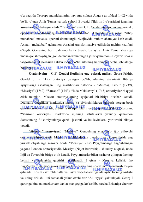  
 
o‘z vaqtida Yevropa mamlakatlarini hayratga solgan Anqara atrofidagi 1402-yilda 
bo‘lib o‘tgan Amir Temur va turk sultoni Boyazid Yildirim I o‘rtasidagi jangning 
asoratlari haqida bayon etadi. “Tamerlan” asari G.F. Gendelning ijodini eng yuksak, 
opera seria andozasidagi namunani tashkil etadi. Operada o‘rin olgan “ishq-
muhabbat” mavzusi operani dramaturgik rivojlovida muhim ahamiyat kasb etadi. 
Aynan “muhabbat” qahramon obrazini transformatsiya etilishida muhim vazifani 
o‘taydi. Operaning bosh qahramonlari - buyuk, bahaybat Amir Temur shahsiga 
undan qolishmaydigan, gohida undan ustun turgan jasur qahramon - Boyazid shaxsi 
taqqoslanadi. Opera uch aktdan iborat bo‘lib, ularning har biri bir necha sahnalarga 
bo‘lingan.  
Oratoriyalar - G.F. Gendel ijodining eng yuksak pallasi. Georg Fridrix 
Gendel o‘ttiz ikkita oratoriya yaratgan bo‘lib, ularning aksariyati Bibliya 
syujetlariga asoslangan. Eng mashhurlari qatorida - “Misrdagi Isroil” (1739), 
“Messiya” (1742), “Samson” (1743), “Iuda Makkavey” (1747) oratoriyalarini qayd 
etish mumkin. Mazkur oratoriyalarning syujetlari bir-biriga o‘xshab ketadi. 
Dramatik voqeliklar markazida iztirob va qiyinchiliklarga bardosh bergan bosh 
qahramon obrazi turadi, u barcha to‘sqinliklarni еngib, qayta tug‘iladi. Xususan, 
“Samson” oratoriyasi markazida injilning sahifalarida yaxudiy qahramon 
Samsonning filistimlyanlarga qarshi jasorati va bu lavhalarni yorituvchi hikoya 
yotadi.  
  
"Messiya” oratoriyasi. “Messiya” Gendelning eng ko‘p ijro etiluvchi 
oratoriyasi hisoblanadi. Mazkur asar Irlandiyada uyushtirilgan konsertlarida eng 
yuksak olqishlarga sazovor boidi. “Messiya” - Iso Payg‘ambarga bag‘ishlangan 
yagona London oratoriyasidir. Messiya (Najot beruvchi) - shunday nuqtaki, unda 
Injil va Tavrot bir-biriga o‘tib ketadi. Payg‘ambarlar bilan bashorat qilingan Isoning 
kelishi va kelajakda qaytishi tavsiflanadi. I qism - Messiya kelishi. Iso 
Payg‘ambarning mo‘jizakor dunyoga kelishi va uning sharafini nishonlanishi bayon 
qilinadi. II qism - iztirobli hafta va Pasxa voqeliklarini gavdalaydi: Isoning osilishi 
va uning tirilishi; uni tantanali yakunlovchi xor “Alliluyya” yakunlaydi. Georg I 
qaroriga binoan, mazkur xor davlat mavqeyiga ko‘tarilib, barcha Britaniya cherkov 
