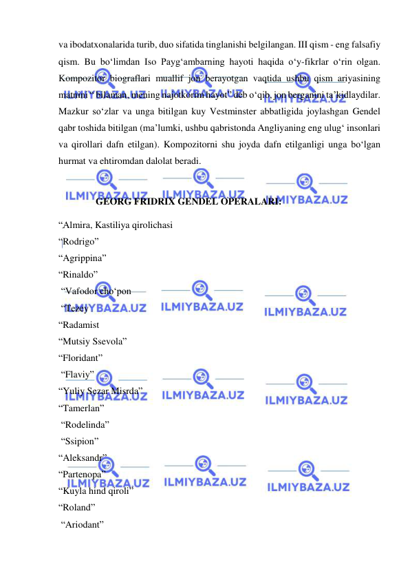  
 
va ibodatxonalarida turib, duo sifatida tinglanishi belgilangan. III qism - eng falsafiy 
qism. Bu bo‘limdan Iso Payg‘ambarning hayoti haqida o‘y-fikrlar o‘rin olgan. 
Kompozitor biograflari muallif jon berayotgan vaqtida ushbu qism ariyasining 
matnini “ bilaman, mening najotkorim hayot” deb o‘qib, jon berganini ta’kidlaydilar. 
Mazkur so‘zlar va unga bitilgan kuy Vestminster abbatligida joylashgan Gendel 
qabr toshida bitilgan (ma’lumki, ushbu qabristonda Angliyaning eng ulug‘ insonlari 
va qirollari dafn etilgan). Kompozitorni shu joyda dafn etilganligi unga bo‘lgan 
hurmat va ehtiromdan dalolat beradi.  
  
 
GEORG FRIDRIX GENDEL OPERALARI: 
“Almira, Kastiliya qirolichasi  
“Rodrigo” 
“Agrippina” 
“Rinaldo” 
 “Vafodor cho‘pon  
 “Tezey  
“Radamist  
“Mutsiy Ssevola” 
“Floridant” 
 “Flaviy” 
“Yuliy Sezar Misrda” 
“Tamerlan” 
 “Rodelinda” 
 “Ssipion” 
“Aleksandr” 
“Partenopa” 
“Kuyla hind qiroli” 
“Roland” 
 “Ariodant” 
