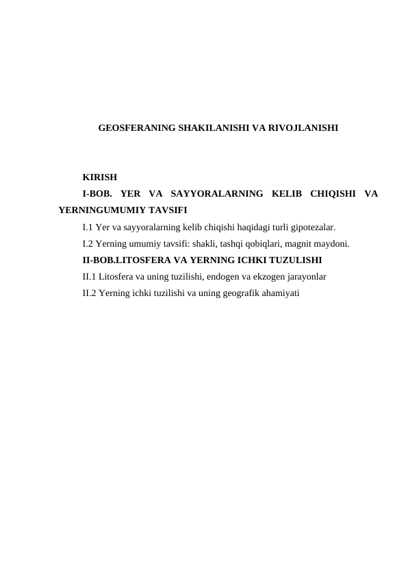 GEOSFERANING SHAKILANISHI VA RIVOJLANISHI
KIRISH
I-BOB.  YER  VA  SAYYORALARNING  KELIB  CHIQISHI  VA
YERNINGUMUMIY TAVSIFI
I.1 Yer va sayyoralarning kelib chiqishi haqidagi turli gipotezalar.
I.2 Yerning umumiy tavsifi: shakli, tashqi qobiqlari, magnit maydoni. 
II-BOB.LITOSFERA VA YERNING ICHKI TUZULISHI
II.1 Litosfera va uning tuzilishi, endogen va ekzogen jarayonlar 
II.2 Yerning ichki tuzilishi va uning geografik ahamiyati
