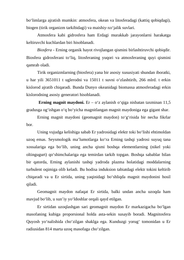 bo‘limlarga ajratish mumkin: atmosfera, okean va litosferadagi (kattiq qobiqdagi),
biogen (tirik organizm tarkibidagi) va maishiy-xo‘jalik suvlari.
Atmosfera kabi gidrosfera ham  Erdagi  murakkab jarayonlarni harakatga
keltiruvchi kuchlardan biri hisoblanadi.
Biosfera - Erning organik hayot rivojlangan qismini birlashtiruvchi qobiqdir.
Biosfera gidrosferani to‘liq, litosferaning yuqori va atmosferaning quyi qismini
qamrab oladi.
Tirik organizmlarning (biosfera) yana bir asosiy xususiyati shundan iboratki,
u har yili 3651011 t uglerodni va 15011 t suvni o‘zlashtirib, 266 mlrd. t erkin
kislorod ajratib chiqaradi. Bunda Dunyo okeanidagi biomassa atmosferadagi erkin
kislorodning asosiy generatori hisoblanadi.
 Erning magnit maydoni. Er – o‘z aylanish o‘qiga nisbatan taxminan 11,5
gradusga og‘ishgan o‘q bo‘yicha magnitlangan magnit maydoniga ega gigant shar.
Erning magnit maydoni  (geomagnit maydon)  to‘g‘risida bir necha fikrlar
bor.
Uning vujudga kelishiga sabab Er yadrosidagi elektr toki bo‘lishi ehtimoldan
uzoq emas. Seysmologik ma’lumotlarga ko‘ra Erning tashqi yadrosi suyuq tana
xossalariga  ega  bo‘lib,  uning  ancha  qismi  boshqa  elementlarning  (nikel  yoki
oltingugurt) qo‘shimchalariga ega temirdan tarkib topgan. Boshqa sabablar bilan
bir  qatorda,  Erning  aylanishi  tashqi  yadroda  plazma  holatidagi  moddalarning
turbulent oqimiga olib keladi. Bu hodisa induksion tabiatdagi elektr tokini keltirib
chiqaradi va u Er sirtida, uning yaqinidagi bo‘shliqda magnit maydonini hosil
qiladi.
Geomagnit  maydon  nafaqat  Er  sirtida,  balki  undan  ancha  uzoqda  ham
mavjud bo‘lib, u sun’iy yo‘ldoshlar orqali qayd etilgan. 
Er sirtidan uzoqlashgan sari geomagnit maydon Er markazigacha bo‘lgan
masofaning kubiga proporsional holda asta-sekin susayib boradi. Magnitosfera
Quyosh yo‘nalishida cho‘zilgan shaklga ega. Kunduzgi yorug‘ tomonidan u Er
radiusidan 814 marta uzoq masofaga cho‘zilgan. 
