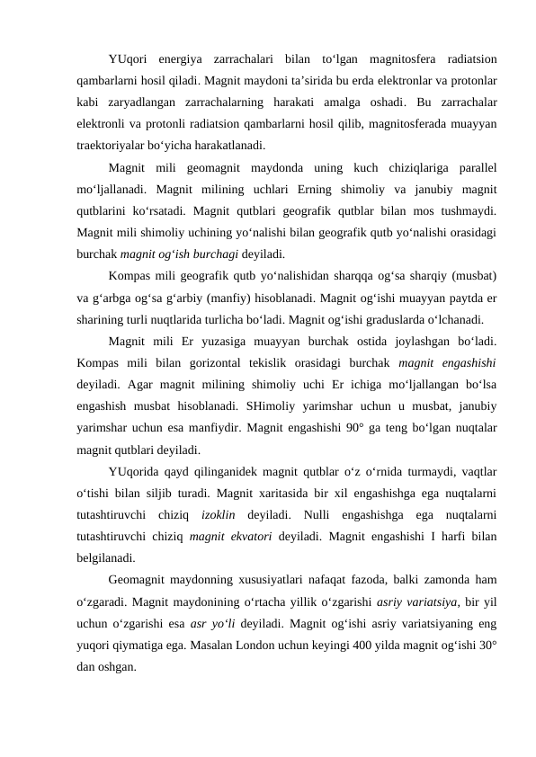 YUqori  energiya  zarrachalari  bilan  to‘lgan  magnitosfera radiatsion
qambarlarni hosil qiladi. Magnit maydoni ta’sirida bu erda elektronlar va protonlar
kabi  zaryadlangan  zarrachalarning  harakati  amalga  oshadi.  Bu  zarrachalar
elektronli va protonli radiatsion qambarlarni hosil qilib, magnitosferada muayyan
traektoriyalar bo‘yicha harakatlanadi.
Magnit mili  geomagnit maydonda  uning  kuch  chiziqlariga  parallel
mo‘ljallanadi.  Magnit  milining  uchlari  Erning  shimoliy  va  janubiy  magnit
qutblarini  ko‘rsatadi.  Magnit  qutblari  geografik  qutblar  bilan  mos  tushmaydi.
Magnit mili shimoliy uchining yo‘nalishi bilan geografik qutb yo‘nalishi orasidagi
burchak magnit og‘ish burchagi deyiladi.
Kompas mili geografik qutb yo‘nalishidan sharqqa og‘sa sharqiy (musbat)
va g‘arbga og‘sa g‘arbiy (manfiy) hisoblanadi. Magnit og‘ishi muayyan paytda er
sharining turli nuqtlarida turlicha bo‘ladi. Magnit og‘ishi graduslarda o‘lchanadi.
Magnit  mili  Er  yuzasiga  muayyan  burchak  ostida  joylashgan  bo‘ladi.
Kompas  mili  bilan  gorizontal  tekislik  orasidagi  burchak  magnit  engashishi
deyiladi.  Agar  magnit  milining  shimoliy  uchi  Er  ichiga  mo‘ljallangan  bo‘lsa
engashish  musbat  hisoblanadi.  SHimoliy  yarimshar  uchun  u  musbat,  janubiy
yarimshar uchun esa manfiydir. Magnit engashishi  90° ga teng bo‘lgan nuqtalar
magnit qutblari deyiladi.
YUqorida qayd qilinganidek magnit qutblar o‘z o‘rnida turmaydi, vaqtlar
o‘tishi bilan siljib turadi. Magnit xaritasida bir xil engashishga ega nuqtalarni
tutashtiruvchi  chiziq  izoklin  deyiladi.  Nulli  engashishga  ega  nuqtalarni
tutashtiruvchi chiziq  magnit ekvatori deyiladi. Magnit engashishi I harfi bilan
belgilanadi.
Geomagnit maydonning xususiyatlari nafaqat fazoda, balki zamonda ham
o‘zgaradi. Magnit maydonining o‘rtacha yillik o‘zgarishi asriy variatsiya, bir yil
uchun o‘zgarishi esa  asr yo‘li deyiladi. Magnit og‘ishi asriy variatsiyaning eng
yuqori qiymatiga ega. Masalan London uchun keyingi 400 yilda magnit og‘ishi 30°
dan oshgan.
