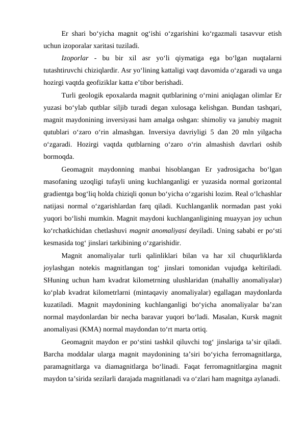Er shari bo‘yicha magnit og‘ishi o‘zgarishini ko‘rgazmali tasavvur etish
uchun izoporalar xaritasi tuziladi.
Izoporlar -  bu  bir  xil  asr  yo‘li  qiymatiga  ega  bo‘lgan  nuqtalarni
tutashtiruvchi chiziqlardir. Asr yo‘lining kattaligi vaqt davomida o‘zgaradi va unga
hozirgi vaqtda geofiziklar katta e’tibor berishadi. 
Turli geologik epoxalarda magnit qutblarining o‘rnini aniqlagan olimlar Er
yuzasi bo‘ylab qutblar siljib turadi degan xulosaga kelishgan. Bundan tashqari,
magnit maydonining inversiyasi ham amalga oshgan: shimoliy va janubiy magnit
qutublari o‘zaro o‘rin almashgan. Inversiya davriyligi 5 dan 20 mln yilgacha
o‘zgaradi.  Hozirgi  vaqtda  qutblarning  o‘zaro  o‘rin  almashish  davrlari  oshib
bormoqda.
Geomagnit  maydonning  manbai  hisoblangan  Er  yadrosigacha  bo‘lgan
masofaning uzoqligi tufayli uning kuchlanganligi er yuzasida normal gorizontal
gradientga bog‘liq holda chiziqli qonun bo‘yicha o‘zgarishi lozim. Real o‘lchashlar
natijasi normal o‘zgarishlardan farq qiladi. Kuchlanganlik normadan past yoki
yuqori bo‘lishi mumkin. Magnit maydoni kuchlanganligining muayyan joy uchun
ko‘rchatkichidan chetlashuvi magnit anomaliyasi deyiladi. Uning sababi er po‘sti
kesmasida tog‘ jinslari tarkibining o‘zgarishidir.
Magnit  anomaliyalar  turli  qalinliklari  bilan  va  har  xil  chuqurliklarda
joylashgan  notekis  magnitlangan  tog‘  jinslari  tomonidan  vujudga  keltiriladi.
SHuning uchun ham kvadrat kilometrning ulushlaridan (mahalliy anomaliyalar)
ko‘plab kvadrat kilometrlarni (mintaqaviy anomaliyalar) egallagan maydonlarda
kuzatiladi.  Magnit  maydonining  kuchlanganligi  bo‘yicha  anomaliyalar  ba’zan
normal maydonlardan bir necha baravar yuqori bo‘ladi. Masalan, Kursk magnit
anomaliyasi (KMA) normal maydondan to‘rt marta ortiq. 
Geomagnit maydon er po‘stini tashkil qiluvchi tog‘ jinslariga ta’sir qiladi.
Barcha moddalar ularga magnit maydonining ta’siri bo‘yicha ferromagnitlarga,
paramagnitlarga  va  diamagnitlarga  bo‘linadi.  Faqat  ferromagnitlargina  magnit
maydon ta’sirida sezilarli darajada magnitlanadi va o‘zlari ham magnitga aylanadi.
