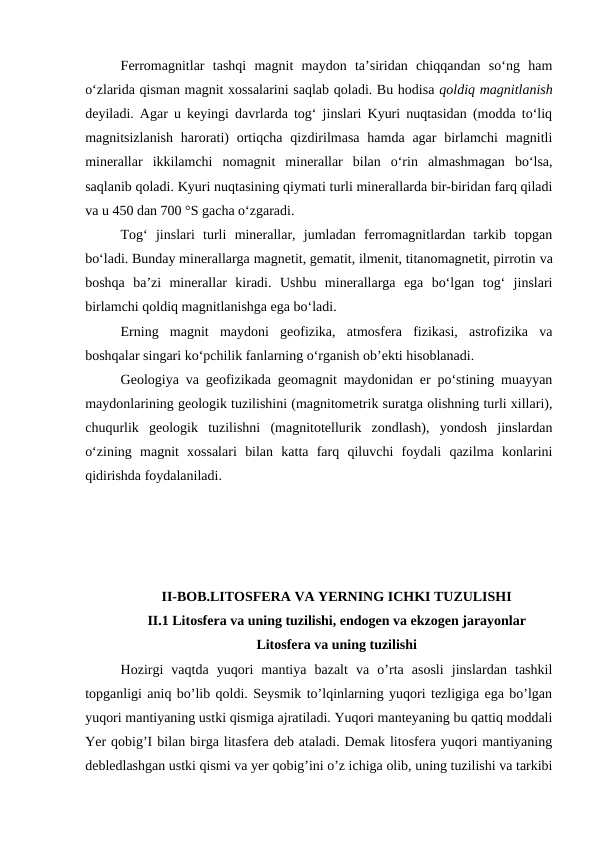 Ferromagnitlar  tashqi  magnit  maydon  ta’siridan  chiqqandan  so‘ng  ham
o‘zlarida qisman magnit xossalarini saqlab qoladi. Bu hodisa qoldiq magnitlanish
deyiladi. Agar u keyingi davrlarda tog‘ jinslari Kyuri nuqtasidan (modda to‘liq
magnitsizlanish  harorati)  ortiqcha  qizdirilmasa  hamda agar  birlamchi  magnitli
minerallar  ikkilamchi  nomagnit  minerallar  bilan  o‘rin  almashmagan  bo‘lsa,
saqlanib qoladi. Kyuri nuqtasining qiymati turli minerallarda bir-biridan farq qiladi
va u 450 dan 700 °S gacha o‘zgaradi.
Tog‘  jinslari  turli  minerallar,  jumladan  ferromagnitlardan  tarkib  topgan
bo‘ladi. Bunday minerallarga magnetit, gematit, ilmenit, titanomagnetit, pirrotin va
boshqa  ba’zi  minerallar  kiradi.  Ushbu  minerallarga  ega  bo‘lgan  tog‘  jinslari
birlamchi qoldiq magnitlanishga ega bo‘ladi.
Erning  magnit  maydoni  geofizika,  atmosfera  fizikasi,  astrofizika  va
boshqalar singari ko‘pchilik fanlarning o‘rganish ob’ekti hisoblanadi.
Geologiya va geofizikada geomagnit maydonidan er po‘stining muayyan
maydonlarining geologik tuzilishini (magnitometrik suratga olishning turli xillari),
chuqurlik  geologik  tuzilishni  (magnitotellurik  zondlash),  yondosh  jinslardan
o‘zining  magnit  xossalari  bilan  katta  farq  qiluvchi  foydali  qazilma  konlarini
qidirishda foydalaniladi.
II-BOB.LITOSFERA VA YERNING ICHKI TUZULISHI
II.1 Litosfera va uning tuzilishi, endogen va ekzogen jarayonlar
Litosfera va uning tuzilishi
Hozirgi  vaqtda  yuqori  mantiya  bazalt  va  o’rta  asosli  jinslardan  tashkil
topganligi aniq bo’lib qoldi. Seysmik to’lqinlarning yuqori tezligiga ega bo’lgan
yuqori mantiyaning ustki qismiga ajratiladi. Yuqori manteyaning bu qattiq moddali
Yer qobig’I bilan birga litasfera deb ataladi. Demak litosfera yuqori mantiyaning
debledlashgan ustki qismi va yer qobig’ini o’z ichiga olib, uning tuzilishi va tarkibi
