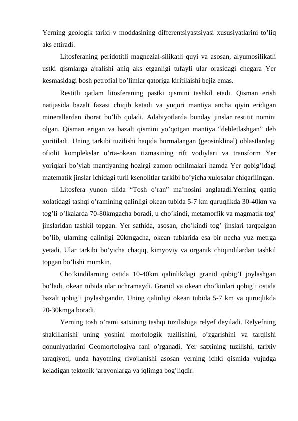 Yerning geologik tarixi v moddasining differentsiyastsiyasi xususiyatlarini to’liq
aks ettiradi.                             
Litosferaning peridotitli magnezial-silikatli quyi va asosan, alyumosilikatli
ustki qismlarga ajralishi aniq aks etganligi tufayli ular orasidagi chegara Yer
kesmasidagi bosh petrofial bo’limlar qatoriga kiritilaishi bejiz emas.
Restitli  qatlam  litosferaning  pastki  qismini  tashkil  etadi.  Qisman  erish
natijasida bazalt  fazasi  chiqib ketadi  va yuqori  mantiya ancha qiyin eridigan
minerallardan iborat bo’lib qoladi. Adabiyotlarda bunday jinslar restitit nomini
olgan. Qisman erigan va bazalt qismini yo’qotgan mantiya “debletlashgan” deb
yuritiladi. Uning tarkibi tuzilishi haqida burmalangan (geosinklinal) oblastlardagi
ofiolit  komplekslar  o’rta-okean  tizmasining  rift  vodiylari  va  transform  Yer
yoriqlari bo’ylab mantiyaning hozirgi zamon ochilmalari hamda Yer qobig’idagi
matematik jinslar ichidagi turli ksenolitlar tarkibi bo’yicha xulosalar chiqarilingan.
Litosfera  yunon  tilida  “Tosh  o’ran”  ma’nosini  anglatadi.Yerning  qattiq
xolatidagi tashqi o’ramining qalinligi okean tubida 5-7 km quruqlikda 30-40km va
tog’li o’lkalarda 70-80kmgacha boradi, u cho’kindi, metamorfik va magmatik tog’
jinslaridan tashkil topgan. Yer sathida, asosan, cho’kindi tog’ jinslari tarqpalgan
bo’lib, ularning qalinligi 20kmgacha, okean tublarida esa bir necha yuz metrga
yetadi. Ular tarkibi bo’yicha chaqiq, kimyoviy va organik chiqindilardan tashkil
topgan bo’lishi mumkin.
Cho’kindilarning  ostida  10-40km  qalinlikdagi  granid qobig’I  joylashgan
bo’ladi, okean tubida ular uchramaydi. Granid va okean cho’kinlari qobig’i ostida
bazalt qobig’i joylashgandir. Uning qalinligi okean tubida 5-7 km va quruqlikda
20-30kmga boradi.
Yerning tosh o’rami satxining tashqi tuzilishiga relyef deyiladi. Relyefning
shakillanishi  uning  yoshini  morfologik  tuzilishini,  o’zgarishini  va  tarqlishi
qonuniyatlarini  Geomorfologiya fani  o’rganadi. Yer satxining tuzilishi, tarixiy
taraqiyoti,  unda  hayotning  rivojlanishi  asosan  yerning  ichki  qismida  vujudga
keladigan tektonik jarayonlarga va iqlimga bog’liqdir.

