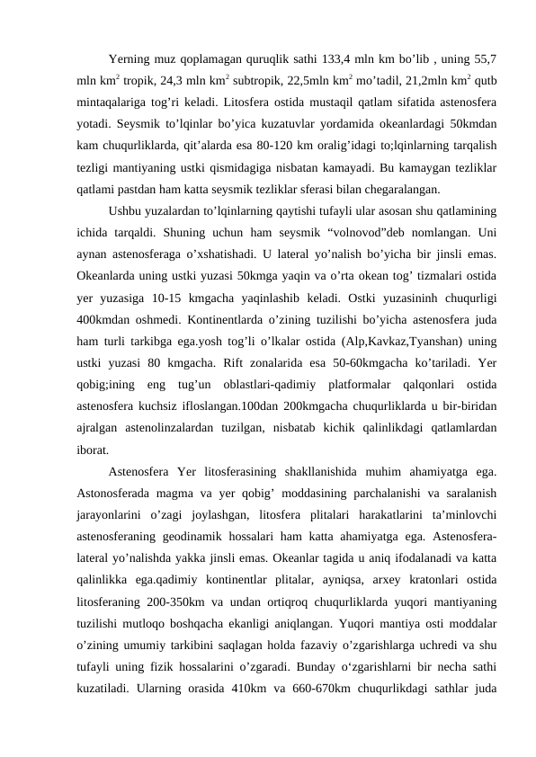 Yerning muz qoplamagan quruqlik sathi 133,4 mln km bo’lib , uning 55,7
mln km2 tropik, 24,3 mln km2 subtropik, 22,5mln km2 mo’tadil, 21,2mln km2 qutb
mintaqalariga tog’ri keladi. Litosfera ostida mustaqil qatlam sifatida astenosfera
yotadi. Seysmik to’lqinlar bo’yica kuzatuvlar yordamida okeanlardagi 50kmdan
kam chuqurliklarda, qit’alarda esa 80-120 km oralig’idagi to;lqinlarning tarqalish
tezligi mantiyaning ustki qismidagiga nisbatan kamayadi. Bu kamaygan tezliklar
qatlami pastdan ham katta seysmik tezliklar sferasi bilan chegaralangan. 
Ushbu yuzalardan to’lqinlarning qaytishi tufayli ular asosan shu qatlamining
ichida  tarqaldi.  Shuning  uchun  ham  seysmik  “volnovod”deb  nomlangan.  Uni
aynan astenosferaga o’xshatishadi. U lateral yo’nalish bo’yicha bir jinsli emas.
Okeanlarda uning ustki yuzasi 50kmga yaqin va o’rta okean tog’ tizmalari ostida
yer  yuzasiga  10-15  kmgacha  yaqinlashib  keladi.  Ostki  yuzasininh  chuqurligi
400kmdan oshmedi. Kontinentlarda o’zining tuzilishi bo’yicha astenosfera juda
ham turli tarkibga ega.yosh tog’li o’lkalar ostida (Alp,Kavkaz,Tyanshan) uning
ustki  yuzasi  80  kmgacha.  Rift  zonalarida  esa  50-60kmgacha  ko’tariladi.  Yer
qobig;ining  eng  tug’un  oblastlari-qadimiy  platformalar  qalqonlari  ostida
astenosfera kuchsiz ifloslangan.100dan 200kmgacha chuqurliklarda u bir-biridan
ajralgan  astenolinzalardan  tuzilgan,  nisbatab  kichik  qalinlikdagi  qatlamlardan
iborat.
Astenosfera  Yer  litosferasining  shakllanishida  muhim  ahamiyatga  ega.
Astonosferada magma  va yer  qobig’  moddasining parchalanishi  va saralanish
jarayonlarini  o’zagi  joylashgan,  litosfera  plitalari  harakatlarini  ta’minlovchi
astenosferaning geodinamik hossalari  ham katta ahamiyatga ega. Astenosfera-
lateral yo’nalishda yakka jinsli emas. Okeanlar tagida u aniq ifodalanadi va katta
qalinlikka  ega.qadimiy  kontinentlar  plitalar,  ayniqsa,  arxey  kratonlari  ostida
litosferaning 200-350km va undan ortiqroq chuqurliklarda yuqori mantiyaning
tuzilishi mutloqo boshqacha ekanligi aniqlangan. Yuqori mantiya osti moddalar
o’zining umumiy tarkibini saqlagan holda fazaviy o’zgarishlarga uchredi va shu
tufayli uning fizik hossalarini o’zgaradi. Bunday o‘zgarishlarni bir necha sathi
kuzatiladi. Ularning  orasida  410km  va  660-670km  chuqurlikdagi  sathlar  juda
