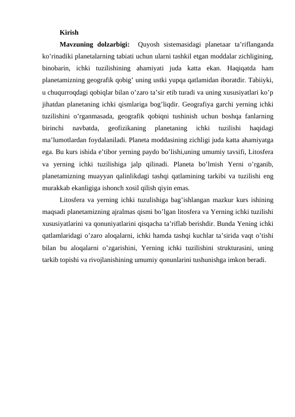 Kirish
Mavzuning  dolzarbigi:   Quyosh  sistemasidagi  planetaar  ta’riflanganda
ko’rinadiki planetalarning tabiati uchun ularni tashkil etgan moddalar zichligining,
binobarin,  ichki  tuzilishining  ahamiyati  juda  katta  ekan.  Haqiqatda  ham
planetamizning geografik qobig’ uning ustki yupqa qatlamidan iboratdir. Tabiiyki,
u chuqurroqdagi qobiqlar bilan o’zaro ta’sir etib turadi va uning xususiyatlari ko’p
jihatdan planetaning ichki qismlariga bog’liqdir. Geografiya garchi yerning ichki
tuzilishini o’rganmasada, geografik qobiqni tushinish uchun boshqa fanlarning
birinchi  navbatda,  geofizikaning  planetaning  ichki  tuzilishi  haqidagi
ma’lumotlardan foydalaniladi. Planeta moddasining zichligi juda katta ahamiyatga
ega. Bu kurs ishida e’tibor yerning paydo bo’lishi,uning umumiy tavsifi, Litosfera
va  yerning  ichki  tuzilishiga  jalp  qilinadi.  Planeta  bo’lmish  Yerni  o’rganib,
planetamizning muayyan qalinlikdagi tashqi qatlamining tarkibi va tuzilishi eng
murakkab ekanligiga ishonch xosil qilish qiyin emas. 
Litosfera va yerning ichki tuzulishiga bag’ishlangan mazkur kurs ishining
maqsadi planetamizning ajralmas qismi bo’lgan litosfera va Yerning ichki tuzilishi
xususiyatlarini va qonuniyatlarini qisqacha ta’riflab berishdir. Bunda Yening ichki
qatlamlaridagi o’zaro aloqalarni, ichki hamda tashqi kuchlar ta’sirida vaqt o’tishi
bilan  bu  aloqalarni  o’zgarishini,  Yerning  ichki  tuzilishini  strukturasini,  uning
tarkib topishi va rivojlanishining umumiy qonunlarini tushunishga imkon beradi.  
