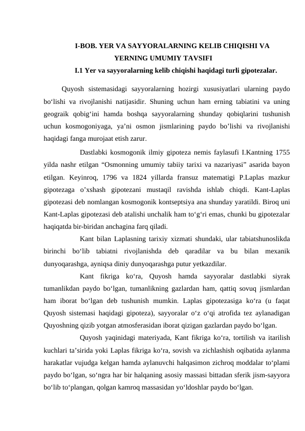 I-BOB. YER VA SAYYORALARNING KELIB CHIQISHI VA
YERNING UMUMIY TAVSIFI
I.1 Yer va sayyoralarning kelib chiqishi haqidagi turli gipotezalar.
Quyosh  sistemasidagi  sayyoralarning  hozirgi  xususiyatlari  ularning  paydo
bo‘lishi va rivojlanishi natijasidir. Shuning uchun ham erning tabiatini va uning
geograik  qobig‘ini  hamda  boshqa  sayyoralarning  shunday  qobiqlarini  tushunish
uchun  kosmogoniyaga,  ya’ni  osmon  jismlarining  paydo  bo’lishi  va  rivojlanishi
haqidagi fanga murojaat etish zarur.
Dastlabki kosmogonik ilmiy gipoteza nemis faylasufi I.Kantning 1755
yilda nashr etilgan “Osmonning umumiy tabiiy tarixi va nazariyasi” asarida bayon
etilgan.  Keyinroq,  1796  va  1824  yillarda  fransuz  matematigi  P.Laplas  mazkur
gipotezaga  o’xshash  gipotezani  mustaqil  ravishda  ishlab  chiqdi.  Kant-Laplas
gipotezasi deb nomlangan kosmogonik kontseptsiya ana shunday yaratildi. Biroq uni
Kant-Laplas gipotezasi deb atalishi unchalik ham to‘g‘ri emas, chunki bu gipotezalar
haqiqatda bir-biridan anchagina farq qiladi.
Kant bilan Laplasning tarixiy xizmati shundaki, ular tabiatshunoslikda
birinchi  bo‘lib  tabiatni  rivojlanishda  deb  qaradilar  va  bu  bilan  mexanik
dunyoqarashga, ayniqsa diniy dunyoqarashga putur yetkazdilar.
Kant  fikriga  ko‘ra,  Quyosh  hamda  sayyoralar  dastlabki  siyrak
tumanlikdan paydo bo‘lgan, tumanlikning gazlardan ham, qattiq sovuq jismlardan
ham  iborat  bo‘lgan  deb  tushunish  mumkin.  Laplas  gipotezasiga  ko‘ra  (u  faqat
Quyosh sistemasi haqidagi gipoteza), sayyoralar o‘z o‘qi atrofida tez aylanadigan
Quyoshning qizib yotgan atmosferasidan iborat qizigan gazlardan paydo bo‘lgan.
Quyosh yaqinidagi materiyada, Kant fikriga ko‘ra, tortilish va itarilish
kuchlari ta’sirida yoki Laplas fikriga ko‘ra, sovish va zichlashish oqibatida aylanma
harakatlar vujudga kelgan hamda aylanuvchi halqasimon zichroq moddalar to‘plami
paydo bo‘lgan, so‘ngra har bir halqaning asosiy massasi bittadan sferik jism-sayyora
bo‘lib to‘plangan, qolgan kamroq massasidan yo‘ldoshlar paydo bo‘lgan.
