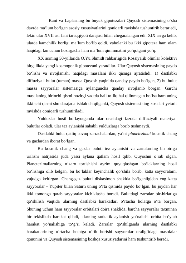 Kant va Laplasning bu buyuk gipotezalari Quyosh sistemasining o‘sha
davrda ma’lum bo‘lgan asosiy xususiyatlarini qoniqarli ravishda tushuntirib berar edi,
lekin ular XVII asr fani taraqqiyoti darajasi bilan chegaralangan edi. XIX asrga kelib,
ularda kamchilik borligi ma’lum bo‘lib qoldi, vaholanki bu ikki gipoteza ham olam
haqidagi fan uchun hozirgacha ham ma’lum qimmmatini yo‘qotgani yo‘q.
XX asrning 50-yillarida O.Yu.Shmidt rahbarligida Rossiyalik olimlar kolektivi
birgalikda yangi kosmogonik gipotezani yaratdilar. Ular Quyosh sistemasining paydo
bo‘lishi  va  rivojlanishi  haqidagi  masalani  ikki  qismga  ajratishdi:  1)  dastlabki
diffuziyali bulut (tuman) massa Quyosh yaqinida qanday paydo bo‘lgan, 2) bu bulut
massa  sayyoralar  sistemasiga  aylanguncha  qanday  rivojlanib  borgan.  Garchi
masalaning birinchi qismi hozirgi vaqtda hali to‘liq hal qilinmagan bo‘lsa ham uning
ikkinchi qismi shu darajada ishlab chiqilganki, Quyosh sistemasining xosalari yetarli
ravishda qoniqarli tushuntiriladi.  
Yulduzlar  hosil  bo‘layotganda  ular  orasidagi  fazoda  diffuziyali  materiya-
bulutlar qoladi, ular tez aylanishi sababli yulduzlarga borib tushmaydi.
Dastlabki bulut qattiq sovuq zarrachalardan, ya’ni planetezimal-kosmik chang
va gazlardan iborat bo‘lgan.
Bu kosmik chang va gazlar buluti tez aylanishi va zarralarning bir-biriga
urilishi  natijasida  juda  yassi  aylana  qatlam  hosil  qilib,  Quyoshni  o‘rab  olgan.
Planetezimallarning  o‘zaro  tortishishi  ayrim  quyuqlashgan  bo‘laklarning  hosil
bo‘lishiga olib kelgan, bu bo‘laklar keyinchalik qo‘shila borib, katta sayyoralarni
vujudga keltirgan. Chang-gaz buluti diskasimon shaklda bo‘lganligidan eng katta
sayyoralar - Yupiter bilan Saturn uning o‘rta qismida paydo bo‘lgan, bu joydan har
ikki tomonga qarab sayyoralar kichiklasha boradi. Bulutdagi zarralar bir-birlariga
qo‘shilish  vaqtida  ularning  dastlabki  harakatlari  o‘rtacha  holatga  o‘ta  borgan.
Shuning uchun ham sayyoralar orbitalari doira shaklida, barcha sayyoralar taxminan
bir tekislikda harakat qiladi, ularning sutkalik aylanish yo‘nalishi orbita bo‘ylab
harakat  yo‘nalishiga  to‘g‘ri  keladi.  Zarralar  qo‘shilganda  ularning  dastlabki
harakatlarining  o‘rtacha  holatga  o‘tib  borishi  sayyoralar  oralig‘idagi  masofalar
qonunini va Quyosh sistemasining boshqa xususiyatlarini ham tushuntirib beradi.
