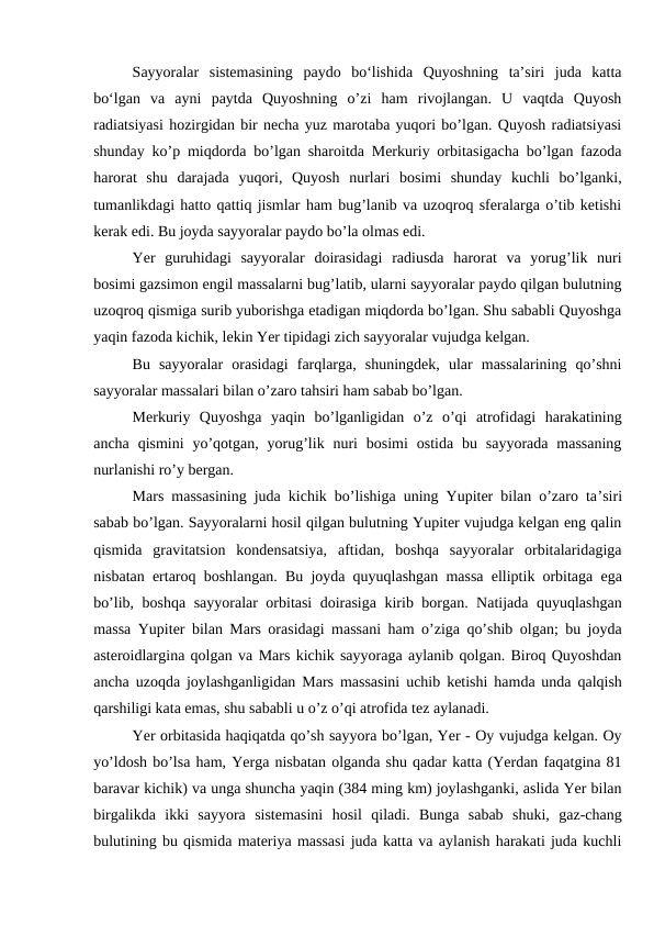 Sayyoralar  sistemasining  paydo  bo‘lishida  Quyoshning  ta’siri  juda  katta
bo‘lgan va  ayni  paytda  Quyoshning  o’zi  ham  rivojlangan.  U  vaqtda  Quyosh
radiatsiyasi hozirgidan bir necha yuz marotaba yuqori bo’lgan. Quyosh radiatsiyasi
shunday ko’p miqdorda bo’lgan sharoitda Merkuriy orbitasigacha bo’lgan fazoda
harorat  shu  darajada  yuqori,  Quyosh  nurlari  bosimi  shunday  kuchli  bo’lganki,
tumanlikdagi hatto qattiq jismlar ham bug’lanib va uzoqroq sferalarga o’tib ketishi
kerak edi. Bu joyda sayyoralar paydo bo’la olmas edi.
Yer  guruhidagi  sayyoralar  doirasidagi  radiusda  harorat  va  yorug’lik  nuri
bosimi gazsimon engil massalarni bug’latib, ularni sayyoralar paydo qilgan bulutning
uzoqroq qismiga surib yuborishga etadigan miqdorda bo’lgan. Shu sababli Quyoshga
yaqin fazoda kichik, lekin Yer tipidagi zich sayyoralar vujudga kelgan.
Bu  sayyoralar  orasidagi  farqlarga,  shuningdek,  ular  massalarining  qo’shni
sayyoralar massalari bilan o’zaro tahsiri ham sabab bo’lgan.
Merkuriy  Quyoshga  yaqin  bo’lganligidan  o’z  o’qi  atrofidagi  harakatining
ancha  qismini  yo’qotgan,  yorug’lik nuri  bosimi  ostida  bu sayyorada  massaning
nurlanishi ro’y bergan.
Mars massasining juda kichik bo’lishiga uning Yupiter bilan o’zaro ta’siri
sabab bo’lgan. Sayyoralarni hosil qilgan bulutning Yupiter vujudga kelgan eng qalin
qismida  gravitatsion  kondensatsiya,  aftidan,  boshqa  sayyoralar  orbitalaridagiga
nisbatan ertaroq boshlangan. Bu joyda quyuqlashgan massa elliptik orbitaga ega
bo’lib, boshqa sayyoralar orbitasi doirasiga kirib borgan. Natijada quyuqlashgan
massa Yupiter bilan Mars orasidagi massani ham o’ziga qo’shib olgan; bu joyda
asteroidlargina qolgan va Mars kichik sayyoraga aylanib qolgan. Biroq Quyoshdan
ancha uzoqda joylashganligidan Mars massasini uchib ketishi hamda unda qalqish
qarshiligi kata emas, shu sababli u o’z o’qi atrofida tez aylanadi.
Yer orbitasida haqiqatda qo’sh sayyora bo’lgan, Yer - Oy vujudga kelgan. Oy
yo’ldosh bo’lsa ham, Yerga nisbatan olganda shu qadar katta (Yerdan faqatgina 81
baravar kichik) va unga shuncha yaqin (384 ming km) joylashganki, aslida Yer bilan
birgalikda  ikki  sayyora  sistemasini  hosil  qiladi.  Bunga  sabab  shuki,  gaz-chang
bulutining bu qismida materiya massasi juda katta va aylanish harakati juda kuchli
