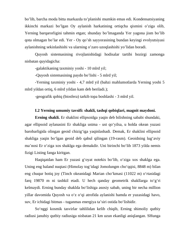 bo’lib, barcha moda bitta markazda to’planishi mumkin emas edi. Kondensatsiyaning
ikkinchi  markazi  bo’lgan  Oy  aylanish  harkatining  ortiqcha  qismini  o’ziga  olib,
Yerning barqarorligini tahmin etgan; shunday bo’lmaganda Yer yagona jism bo’lib
qota olmagan bo’lar edi. Yer - Oy qo’sh sayyorasining bundan keyingi evolyutsiyasi
aylanishning sekinlashishi va ularning o’zaro uzoqlashishi yo’lidan boradi.
Quyosh  sistemasining  rivojlanishidagi  hodisalar  tartibi  hozirgi  zamonga
nisbatan quyidagicha:
-galaktikaning taxminiy yoshi - 10 mlrd yil;
-Quyosh sistemasining paydo bo’lishi - 5 mlrd yil;
-Yerning taxminiy yoshi - 4,7 mlrd yil (bahzi mahlumotlarda Yerning yoshi 5
mlrd yildan ortiq, 6 mlrd yildan kam deb beriladi.);
-geografik qobiq (biosfera) tarkib topa boshlashi - 3 mlrd yil.
I.2 Yerning umumiy tavsifi: shakli, tashqi qobiqlari, magnit maydoni. 
Erning shakli. Er shaklini ellipsoidga yaqin deb bilishning sababi shundaki,
agar ellipsoid aylanasini Er shakliga ustma - ust qo‘yilsa, u holda okean yuzasi
barobarligida olingan geoid chizig‘iga yaqinlashadi. Demak, Er shaklini ellipsoid
shakliga yaqin bo‘lgan geoid deb qabul qilingan (19-rasm). Geoidning lug‘aviy
ma’nosi Er o‘ziga xos shaklga ega demakdir. Uni birinchi bo‘lib 1873 yilda nemis
fizigi Listing fanga kiritgan.
Haqiqatdan ham Er yuzasi g‘oyat notekis bo‘lib, o‘ziga xos shaklga ega.
Uning eng baland nuqtasi (Himolay tog‘idagi Jomolungm cho‘qqisi, 8848 m) bilan
eng chuqur botiq joy (Tinch okeanidagi Marian cho‘kmasi (11022 m) o‘rtasidagi
farq  19870  m  ni  tashkil  etadi.  U  hech  qanday  geometrik  shakllarga  to‘g‘ri
kelmaydi. Erning bunday shaklda bo‘lishiga asosiy sabab, uning bir necha million
yillar davomida Quyosh va o‘z o‘qi atrofida aylanishi hamda er yuzasidagi havo,
suv, Er ichidagi bitmas - tuganmas energiya ta’siri ostida bo‘lishidir.
So‘nggi kosmik tasvirlar tahlilidan kelib chiqib, Erning shimoliy qutbiy
radiusi janubiy qutbiy radiusiga nisbatan 21 km uzun ekanligi aniqlangan. SHunga
