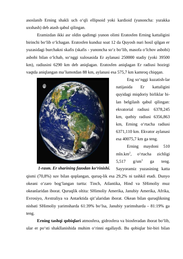 asoslanib  Erning shakli  uch o‘qli  ellipsoid  yoki  kardioid (yunoncha:  yurakka
uxshash) deb atash qabul qilingan.
Eramizdan ikki asr oldin qadimgi yunon olimi Eratosfen Erning kattaligini
birinchi bo‘lib o‘lchagan. Eratosfen kunduz soat 12 da Quyosh nuri hosil qilgan er
yuzasidagi burchakni skafis (skafis - yunoncha so‘z bo‘lib, masofa o‘lchov asbobi)
asbobi bilan o‘lchab, so‘nggi xulosasida Er aylanasi 250000 stadiy (yoki 39500
km), radiusini 6290 km deb aniqlagan. Eratosfen aniqlagan Er radiusi hozirgi
vaqtda aniqlangan ma’lumotdan 88 km, aylanasi esa 575,7 km kamroq chiqqan.
Eng so‘nggi kuzatish-lar
natijasida  Er
 kattaligini
quyidagi miqdoriy birliklar bi-
lan  belgilash  qabul  qilingan:
ekvatorial  radiusi  6378,245
km,  qutbiy  radiusi  6356,863
km,  Erning  o‘rtacha  radiusi
6371,110 km. Ekvator aylanasi
esa 40075,7 km ga teng.
Erning  maydoni  510
mln.km2,  o‘rtacha  zichligi
5,517  g/sm3 
ga  teng.
Sayyoramiz  yuzasining  katta
qismi (70,8%) suv bilan qoplangan, quruq-lik esa 29,2% ni tashkil etadi. Dunyo
okeani  o‘zaro  bog‘langan  turtta:  Tinch,  Atlantika,  Hind  va  SHimoliy  muz
okeanlaridan iborat. Quruqlik oltita: SHimoliy Amerika, Janubiy Amerika, Afrika,
Evrosiyo, Avstraliya va Antarktida qit’alaridan iborat. Okean bilan quruqlikning
nisbati SHimoliy yarimsharda 61:39% bo‘lsa, Janubiy yarimsharda - 81:19% ga
teng.
Erning tashqi qobiqlari atmosfera, gidrosfera va biosferadan iborat bo‘lib,
ular er po‘sti shakllanishida muhim o‘rinni egallaydi. Bu qobiqlar bir-biri bilan
1-rasm. Er sharining fazodan ko‘rinishi.
