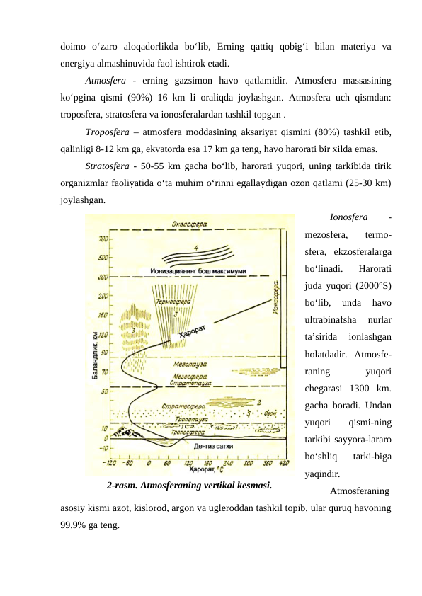 doimo  o‘zaro  aloqadorlikda  bo‘lib,  Erning  qattiq  qobig‘i  bilan  materiya  va
energiya almashinuvida faol ishtirok etadi.
Atmosfera -  erning  gazsimon  havo  qatlamidir.  Atmosfera  massasining
ko‘pgina qismi (90%) 16 km li oraliqda joylashgan. Atmosfera uch qismdan:
troposfera, stratosfera va ionosferalardan tashkil topgan .
Troposfera – atmosfera moddasining aksariyat qismini (80%) tashkil etib,
qalinligi 8-12 km ga, ekvatorda esa 17 km ga teng, havo harorati bir xilda emas.
Stratosfera - 50-55 km gacha bo‘lib, harorati yuqori, uning tarkibida tirik
organizmlar faoliyatida o‘ta muhim o‘rinni egallaydigan ozon qatlami (25-30 km)
joylashgan.
Ionosfera 
-
mezosfera,  termo-
sfera,  ekzosferalarga
bo‘linadi.  Harorati
juda yuqori (2000°S)
bo‘lib,  unda  havo
ultrabinafsha  nurlar
ta’sirida  ionlashgan
holatdadir.  Atmosfe-
raning
 
yuqori
chegarasi  1300  km.
gacha boradi. Undan
yuqori  qismi-ning
tarkibi sayyora-lararo
bo‘shliq  tarki-biga
yaqindir.
Atmosferaning
asosiy kismi azot, kislorod, argon va ugleroddan tashkil topib, ular quruq havoning
99,9% ga teng.
2-rasm. Atmosferaning vertikal kesmasi.
