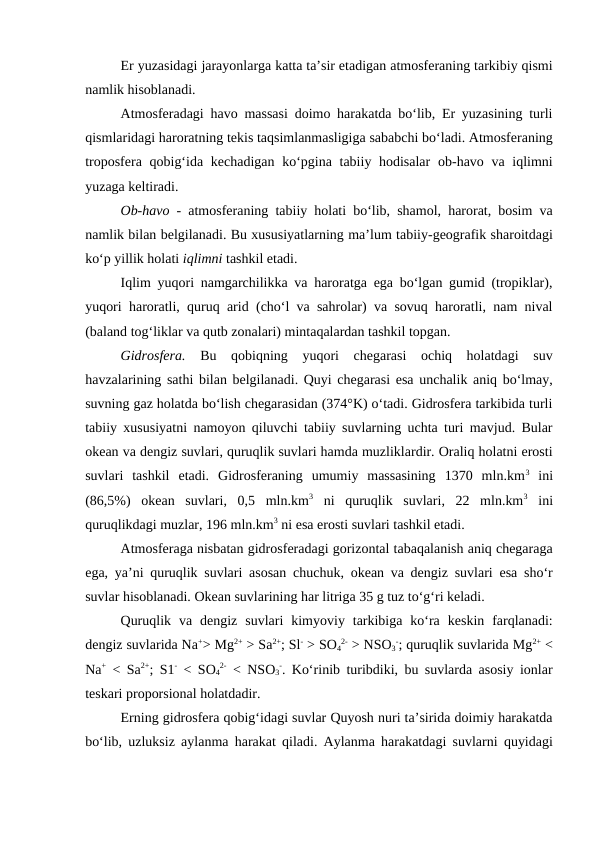 Er yuzasidagi jarayonlarga katta ta’sir etadigan atmosferaning tarkibiy qismi
namlik hisoblanadi.
Atmosferadagi havo massasi doimo harakatda bo‘lib, Er yuzasining turli
qismlaridagi haroratning tekis taqsimlanmasligiga sababchi bo‘ladi. Atmosferaning
troposfera qobig‘ida kechadigan ko‘pgina tabiiy hodisalar  ob-havo va iqlimni
yuzaga keltiradi.
Ob-havo - atmosferaning tabiiy holati bo‘lib, shamol, harorat, bosim va
namlik bilan belgilanadi. Bu xususiyatlarning ma’lum tabiiy-geografik sharoitdagi
ko‘p yillik holati iqlimni tashkil etadi.
Iqlim yuqori namgarchilikka va haroratga ega bo‘lgan gumid (tropiklar),
yuqori haroratli, quruq arid (cho‘l va sahrolar) va sovuq haroratli, nam nival
(baland tog‘liklar va qutb zonalari) mintaqalardan tashkil topgan.
Gidrosfera. Bu  qobiqning  yuqori  chegarasi  ochiq  holatdagi  suv
havzalarining sathi bilan belgilanadi. Quyi chegarasi esa unchalik aniq bo‘lmay,
suvning gaz holatda bo‘lish chegarasidan (374°K) o‘tadi. Gidrosfera tarkibida turli
tabiiy xususiyatni namoyon qiluvchi tabiiy suvlarning uchta turi mavjud. Bular
okean va dengiz suvlari, quruqlik suvlari hamda muzliklardir. Oraliq holatni erosti
suvlari  tashkil  etadi.  Gidrosferaning  umumiy  massasining  1370  mln.km3 ini
(86,5%)  okean  suvlari,  0,5  mln.km3 ni  quruqlik  suvlari,  22  mln.km3 ini
quruqlikdagi muzlar, 196 mln.km3 ni esa erosti suvlari tashkil etadi.
Atmosferaga nisbatan gidrosferadagi gorizontal tabaqalanish aniq chegaraga
ega, ya’ni quruqlik suvlari asosan chuchuk, okean va dengiz suvlari esa sho‘r
suvlar hisoblanadi. Okean suvlarining har litriga 35 g tuz to‘g‘ri keladi.
Quruqlik  va  dengiz  suvlari  kimyoviy  tarkibiga  ko‘ra  keskin  farqlanadi:
dengiz suvlarida Na+> Mg2+ > Sa2+; Sl- > SO4
2- > NSO3
-; quruqlik suvlarida Mg2+ <
Na+ < Sa2+; S1- < SO4
2- < NSO3
-. Ko‘rinib turibdiki, bu suvlarda asosiy ionlar
teskari proporsional holatdadir.
Erning gidrosfera qobig‘idagi suvlar Quyosh nuri ta’sirida doimiy harakatda
bo‘lib, uzluksiz aylanma harakat qiladi. Aylanma harakatdagi suvlarni quyidagi
