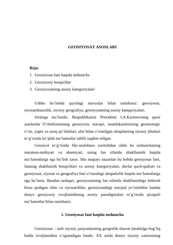 GEOSIYOSAT ASOSLARI
Reja: 
1. Geosiyosat fani haqida tushuncha
2. Geosiyosiy bosqichlar
3. Geosiyosatning asosiy kategoriyalari
Ushbu  bo’limda  quyidagi  mavzular  bilan  tanishasiz:  geosiyosat,
siyosatshunoslik, siyosiy geografiya, geosiyosatning asosiy kategoriyalari.
Sizlarga  ma’lumki,  Respublikamiz  Prezidenti  I.A.Karimovning  qator
asarlarida  O’zbekistonning  geosiyosiy  mavqei,  mamlakatimizning  geostrategic
o’rni, yaqin va uzoq qo’shnilari, ular bilan o’rnatilgan aloqalarning siyosiy jihatlari
to’g’risida ko’plab ma’lumotlar tahlili taqdim etilgan.
Geosiyot  to’g’risida  fikr-mulohaza  yuritishdan  oldin  bu  tushunchaning
mazmun-mohiyati  va  ahamiyati,  uning  fan  sifatida  shakllanishi  haqida
ma’lumotlarga ega bo’lish zarur. Shu nuqtayi nazardan bu bobda geosiyosat fani,
fanning shakllanish bosqichlari va asosiy kategoriyalari, davlat quch-qudrati va
geosiyosat, siyosat va geografiya fani o’rtasidagi aloqadorlik haqida ma’lumotlarga
ega bo’lasiz. Bundan tashqari, geosiyosatning fan sifatida shakllanishiga behisob
hissa qoshgan olim va siyosatchilar, geosiyosatdagi mavjud yo’nalishlar hamda
dunyo  geosiyosiy  rivojlanishining  asosiy  paradigmalari  to’g’risida  qiziqarli
ma’lumotlar bilan tanishasiz.
  
1. Geosiyosat fani haqida tushuncha
Geosiyosat – turli siyosiy jarayonlarning geografik sharoit (muhit)ga bog’liq
holda rivojlanishini  o’rganadigan fandir. XX  asrda  dunyo siyosiy xaritasining
