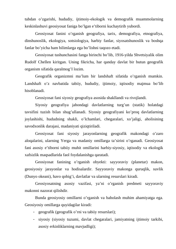 tubdan  o’zgarishi,  hududiy,  ijtimoiy-ekologik  va  demografik  muammolarning
keskinlashuvi geosiyosat faniga bo’lgan e’tiborni kuchaytirib yubordi.
Geosiyosat  fanini  o’rganish  geografiya,  tarix,  demografiya,  etnografiya,
dinshunoslik, ekologiya, sotsiologiya, harbiy fanlar, siyosatshunoslik va boshqa
fanlar bo’yicha ham bilimlarga ega bo’lishni taqozo etadi.
Geosiyosat tushunchasini fanga birinchi bo’lib, 1916-yilda Shvetsiyalik olim
Rudolf Chellen kiritgan. Uning fikricha, har qanday davlat bir butun geografik
organism sifatida qaralmog’I lozim.
Geografik  organizmni  ma’lum  bir  landshaft  sifatida  o’rganish  mumkin.
Landshaft  o’z  navbatida  tabiiy,  hududiy,  ijtimoiy,  iqtisodiy  majmua  bo’lib
hisoblanadi.
Geosiyosat fani siyosiy geografiya asosida shakllandi va rivojlandi.
Siyosiy  geografiya  jahondagi  davlatlarning  turg’un  (statik)  holatdagi
tavsifini tuzish bilan shug’ullanadi. Siyosiy geografiyani ko’proq davlatlarning
joylashishi,  hududning  shakli,  o’lchamlari,  chegaralari,  xo’jaligi,  aholisining
savodxonlik darajasi, madaniyati qiziqtiriladi.
Geosiyosat  fani  siyosiy  jarayonlarning  geografik  makondagi  o’zaro
aloqalarini, ularning Yerga va madaniy omillarga ta’sirini o’rganadi. Geosiyosat
fani asosiy e’tiborni tabiiy muhit omillarini harbiy-siyosiy, iqtisodiy va ekologik
xafsizlik maqsadlarida faol foydalanishga qaratadi.
Geosiyosat  fanining  o’rganish  obyekti:  sayyoraviy  (planetar)  makon,
geosiyosiy  jarayonlar  va  hodisalardir.  Sayyoraviy  makonga  quruqlik,  suvlik
(Dunyo okeani), havo qobig’i, davlatlar va ularning resurslari kiradi.
Geosiyosatning  asosiy  vazifasi,  ya’ni  o’rganish  predmeti  sayyoraviy
makonni nazorat qilishdir.
Bunda geosiyosiy omillarni o’rganish va baholash muhim ahamiyatga ega.
Geosiyosiy omillarga quyidagilar kiradi:
-
geografik (geografik o’rni va tabiiy resurslari);
-
siyosiy (siyosiy tuzumi, davlat chegaralari, jamiyatning ijtimoiy tarkibi,
asosiy erkinliklarning mavjudligi);

