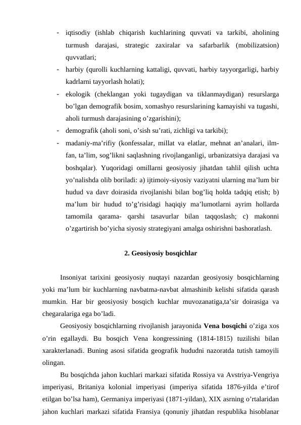 -
iqtisodiy  (ishlab  chiqarish  kuchlarining  quvvati  va  tarkibi,  aholining
turmush  darajasi,  strategic  zaxiralar  va  safarbarlik  (mobilizatsion)
quvvatlari;
-
harbiy (qurolli kuchlarning kattaligi, quvvati, harbiy tayyorgarligi, harbiy
kadrlarni tayyorlash holati);
-
ekologik  (cheklangan  yoki  tugaydigan  va  tiklanmaydigan)  resurslarga
bo’lgan demografik bosim, xomashyo resurslarining kamayishi va tugashi,
aholi turmush darajasining o’zgarishini);
-
demografik (aholi soni, o’sish su’rati, zichligi va tarkibi);
-
madaniy-ma’rifiy (konfessalar, millat va elatlar, mehnat an’analari, ilm-
fan, ta’lim, sog’likni saqlashning rivojlanganligi, urbanizatsiya darajasi va
boshqalar). Yuqoridagi omillarni geosiyosiy jihatdan tahlil qilish uchta
yo’nalishda olib boriladi: a) ijtimoiy-siyosiy vaziyatni ularning ma’lum bir
hudud va davr doirasida rivojlanishi bilan bog’liq holda tadqiq etish; b)
ma’lum  bir  hudud  to’g’risidagi  haqiqiy  ma’lumotlarni  ayrim  hollarda
tamomila  qarama-  qarshi  tasavurlar  bilan  taqqoslash;  c)  makonni
o’zgartirish bo’yicha siyosiy strategiyani amalga oshirishni bashoratlash.
2. Geosiyosiy bosqichlar
Insoniyat  tarixini  geosiyosiy  nuqtayi  nazardan geosiyosiy bosqichlarning
yoki ma’lum bir kuchlarning navbatma-navbat almashinib kelishi sifatida qarash
mumkin. Har  bir  geosiyosiy  bosqich kuchlar  muvozanatiga,ta’sir  doirasiga  va
chegaralariga ega bo’ladi.              
Geosiyosiy bosqichlarning rivojlanish jarayonida Vena bosqichi o’ziga xos
o’rin  egallaydi.  Bu  bosqich  Vena  kongressining  (1814-1815)  tuzilishi  bilan
xarakterlanadi. Buning asosi sifatida geografik hududni nazoratda tutish tamoyili
olingan. 
Bu bosqichda jahon kuchlari markazi sifatida Rossiya va Avstriya-Vengriya
imperiyasi,  Britaniya  kolonial  imperiyasi  (imperiya  sifatida  1876-yilda  e’tirof
etilgan bo’lsa ham), Germaniya imperiyasi (1871-yildan), XIX asrning o’rtalaridan
jahon kuchlari markazi sifatida Fransiya (qonuniy jihatdan respublika hisoblanar
