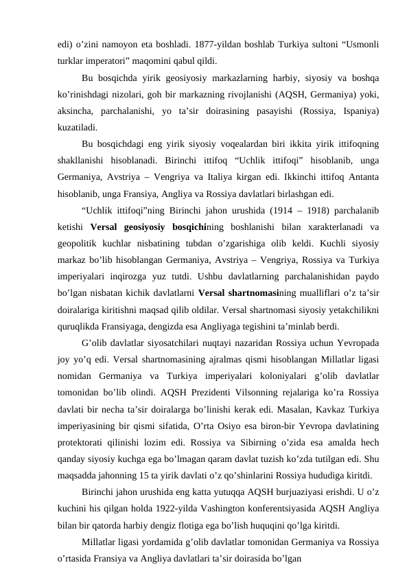 edi) o’zini namoyon eta boshladi. 1877-yildan boshlab Turkiya sultoni “Usmonli
turklar imperatori” maqomini qabul qildi. 
Bu bosqichda  yirik geosiyosiy  markazlarning harbiy, siyosiy va  boshqa
ko’rinishdagi nizolari, goh bir markazning rivojlanishi (AQSH, Germaniya) yoki,
aksincha,  parchalanishi,  yo  ta’sir  doirasining  pasayishi  (Rossiya,  Ispaniya)
kuzatiladi.
Bu bosqichdagi eng yirik siyosiy voqealardan biri ikkita yirik ittifoqning
shakllanishi  hisoblanadi.  Birinchi  ittifoq  “Uchlik  ittifoqi”  hisoblanib,  unga
Germaniya, Avstriya – Vengriya va Italiya kirgan edi. Ikkinchi ittifoq Antanta
hisoblanib, unga Fransiya, Angliya va Rossiya davlatlari birlashgan edi.
“Uchlik ittifoqi”ning Birinchi jahon urushida (1914 – 1918) parchalanib
ketishi  Versal  geosiyosiy  bosqichining  boshlanishi  bilan  xarakterlanadi  va
geopolitik  kuchlar  nisbatining  tubdan  o’zgarishiga  olib  keldi.  Kuchli  siyosiy
markaz bo’lib hisoblangan Germaniya, Avstriya – Vengriya, Rossiya va Turkiya
imperiyalari  inqirozga  yuz  tutdi.  Ushbu  davlatlarning  parchalanishidan  paydo
bo’lgan nisbatan kichik davlatlarni Versal shartnomasining mualliflari o’z ta’sir
doiralariga kiritishni maqsad qilib oldilar. Versal shartnomasi siyosiy yetakchilikni
quruqlikda Fransiyaga, dengizda esa Angliyaga tegishini ta’minlab berdi. 
G’olib davlatlar siyosatchilari nuqtayi nazaridan Rossiya uchun Yevropada
joy yo’q edi. Versal shartnomasining ajralmas qismi hisoblangan Millatlar ligasi
nomidan  Germaniya  va  Turkiya  imperiyalari  koloniyalari  g’olib  davlatlar
tomonidan bo’lib olindi. AQSH Prezidenti Vilsonning rejalariga ko’ra Rossiya
davlati bir necha ta’sir doiralarga bo’linishi kerak edi. Masalan, Kavkaz Turkiya
imperiyasining bir qismi sifatida, O’rta Osiyo esa biron-bir Yevropa davlatining
protektorati qilinishi  lozim edi. Rossiya  va Sibirning o’zida esa amalda hech
qanday siyosiy kuchga ega bo’lmagan qaram davlat tuzish ko’zda tutilgan edi. Shu
maqsadda jahonning 15 ta yirik davlati o’z qo’shinlarini Rossiya hududiga kiritdi.
Birinchi jahon urushida eng katta yutuqqa AQSH burjuaziyasi erishdi. U o’z
kuchini his qilgan holda 1922-yilda Vashington konferentsiyasida AQSH Angliya
bilan bir qatorda harbiy dengiz flotiga ega bo’lish huquqini qo’lga kiritdi.
Millatlar ligasi yordamida g’olib davlatlar tomonidan Germaniya va Rossiya
o’rtasida Fransiya va Angliya davlatlari ta’sir doirasida bo’lgan
