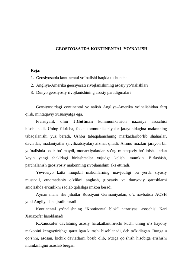 GEOSIYOSATDA KONTINENTAL YO’NALISH
Reja: 
1. Geosiyosatda kontinental yo’nalishi haqida tushuncha
2. Angliya-Amerika geosiyosati rivojlanishining asosiy yo’nalishlari
3. Dunyo geosiyosiy rivojlanishining asosiy paradigmalari
Geosiyosatdagi continental yo’nalish Angliya-Amerika yo’nalishidan farq
qilib, mintaqaviy xususiyatga ega.
Fransiyalik  olim
 J.Gottman
 kommunikatsion  nazariya  asoschisi
hisoblanadi. Uning fikricha, faqat kommunikatsiyalar jarayonidagina makonning
tabaqalanishi  yuz  beradi.  Ushbu  tabaqalanishning  markazlaribo’lib  shaharlar,
davlatlar, madaniyatlar (sivilizatsiyalar) xizmat qiladi. Ammo mazkur jarayon bir
yo’nalishda sodir bo’lmaydi, monarxiyalardan so’ng mintaqaviy bo’linish, undan
keyin  yangi  shakldagi  birlashmalar  vujudga  kelishi  mumkin.  Birlashish,
parchalanish geosiyosiy makonning rivojlanishini aks ettiradi.
Yevrosiyo  katta  muqobil  makonlarning  mavjudligi  bu  yerda  siyosiy
mustaqil,  etnomadaniy  o’zlikni  anglash,  g’oyaviy  va  dunyoviy  qarashlarni
aniqlashda erkinlikni saqlab qolishga imkon beradi.
Aynan mana shu jihatlar Rossiyani Germaniyadan, o’z navbatida AQSH
yoki Angliyadan ajratib turadi.
Kontinental  yo’nalishning  “Kontinental  blok”  nazariyasi  asoschisi  Karl
Xausxofer hisoblanadi.
K.Xausxofer davlatning asosiy harakatlantiruvchi kuchi uning o’z hayotiy
makonini kengaytirishga qaratilgan kurashi hisoblanadi, deb ta’kidlagan. Bunga u
qo’shni, asosan, kichik davlatlarni bosib olib, o’ziga qo’shish hisobiga erishishi
mumkinligini asoslab bergan.
