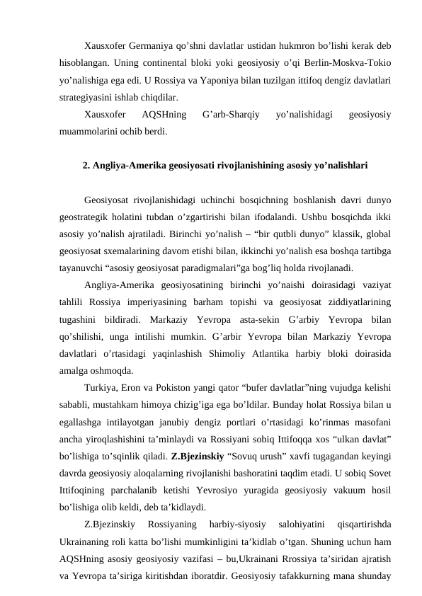 Xausxofer Germaniya qo’shni davlatlar ustidan hukmron bo’lishi kerak deb
hisoblangan. Uning continental bloki yoki geosiyosiy o’qi Berlin-Moskva-Tokio
yo’nalishiga ega edi. U Rossiya va Yaponiya bilan tuzilgan ittifoq dengiz davlatlari
strategiyasini ishlab chiqdilar.
Xausxofer  AQSHning  G’arb-Sharqiy  yo’nalishidagi  geosiyosiy
muammolarini ochib berdi.
2. Angliya-Amerika geosiyosati rivojlanishining asosiy yo’nalishlari
Geosiyosat rivojlanishidagi uchinchi bosqichning boshlanish davri dunyo
geostrategik holatini tubdan o’zgartirishi bilan ifodalandi. Ushbu bosqichda ikki
asosiy yo’nalish ajratiladi. Birinchi yo’nalish – “bir qutbli dunyo” klassik, global
geosiyosat sxemalarining davom etishi bilan, ikkinchi yo’nalish esa boshqa tartibga
tayanuvchi “asosiy geosiyosat paradigmalari”ga bog’liq holda rivojlanadi.
Angliya-Amerika  geosiyosatining  birinchi  yo’naishi  doirasidagi  vaziyat
tahlili  Rossiya  imperiyasining  barham  topishi  va  geosiyosat  ziddiyatlarining
tugashini  bildiradi.  Markaziy  Yevropa  asta-sekin  G’arbiy  Yevropa  bilan
qo’shilishi,  unga  intilishi  mumkin.  G’arbir  Yevropa  bilan  Markaziy  Yevropa
davlatlari  o’rtasidagi  yaqinlashish  Shimoliy  Atlantika  harbiy  bloki  doirasida
amalga oshmoqda.
Turkiya, Eron va Pokiston yangi qator “bufer davlatlar”ning vujudga kelishi
sababli, mustahkam himoya chizig’iga ega bo’ldilar. Bunday holat Rossiya bilan u
egallashga  intilayotgan  janubiy dengiz portlari  o’rtasidagi  ko’rinmas  masofani
ancha yiroqlashishini ta’minlaydi va Rossiyani sobiq Ittifoqqa xos “ulkan davlat”
bo’lishiga to’sqinlik qiladi. Z.Bjezinskiy “Sovuq urush” xavfi tugagandan keyingi
davrda geosiyosiy aloqalarning rivojlanishi bashoratini taqdim etadi. U sobiq Sovet
Ittifoqining  parchalanib  ketishi  Yevrosiyo  yuragida  geosiyosiy  vakuum  hosil
bo’lishiga olib keldi, deb ta’kidlaydi.
Z.Bjezinskiy  Rossiyaning  harbiy-siyosiy  salohiyatini  qisqartirishda
Ukrainaning roli katta bo’lishi mumkinligini ta’kidlab o’tgan. Shuning uchun ham
AQSHning asosiy geosiyosiy vazifasi – bu,Ukrainani Rrossiya ta’siridan ajratish
va Yevropa ta’siriga kiritishdan iboratdir. Geosiyosiy tafakkurning mana shunday
