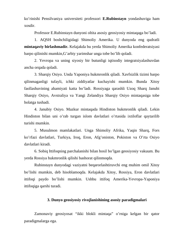 ko’rinishi Pensilvaniya universiteti professori  E.Rubinstayn  yondashuviga ham
xosdir.
Professor E.Rubinstayn dunyoni oltita asosiy geosiyosiy mintaqaga bo’ladi.
1.  AQSH  boshchiligidagi  Shimoliy  Amerika.  U  dunyoda  eng  qudratli
mintaqaviy birlashmadir. Kelajakda bu yerda Shimoliy Amerika konfederatsiyasi
barpo qilinishi mumkin,G’arbiy yarimshar unga tobe bo’lib qoladi.
2. Yevropa va uning siyosiy bir butunligi iqtisodiy integratsiyalashuvdan
ancha orqada qoladi.
3. Sharqiy Osiyo. Unda Yaponiya hukmronlik qiladi. Xavfsizlik tizimi barpo
qilinmaganligi  tufayli,  ichki  ziddiyatlar  kuchayishi  mumkin.  Bunda  Xitoy
faollashuvining ahamiyati katta bo’ladi. Rossiyaga qarashli Uzoq Sharq Janubi
Sharqiy Osiyo, Avstraliya va Yangi Zelandiya Sharqiy Osiyo mintaqasiga tobe
holatga tushadi.
4. Janubiy Osiyo. Mazkur mintaqada Hindiston hukmronlik qiladi. Lekin
Hindiston bilan uni o’rab turgan islom davlatlari o’rtasida ixtiloflar qaytarilib
turishi mumkin. 
5.  Musulmon  mamlakatlari.  Unga  Shimoliy  Afrika,  Yaqin  Sharq,  Fors
ko’rfazi davlatlari, Turkiya, Iroq, Eron, Afg’oniston, Pokiston va O’rta Osiyo
davlatlari kiradi.
6. Sobiq Ittifoqning parchalanishi bilan hosil bo’lgan geosiyosiy vakuum. Bu
yerda Rossiya hukmronlik qilishi bashorat qilinmoqda. 
Rubinstayn dunyodagi vaziyatni beqarorlashtiruvchi eng muhim omil Xitoy
bo’lishi mumkin, deb hisoblamoqda. Kelajakda Xitoy, Rossiya, Eron davlatlari
ittifoqi  paydo  bo’lishi  mumkin.  Ushbu  ittifoq  Amerika-Yevropa-Yaponiya
ittifoqiga qarshi turadi.
3. Dunyo geosiyosiy rivojlanishining asosiy paradigmalari 
Zamonaviy  geosiyosat  “ikki  blokli  mintaqa”  o’rniga  kelgan  bir  qator
paradigmalarga ega.
