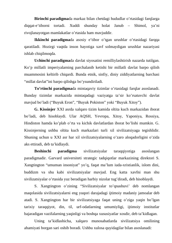 Birinchi paradigmada markaz bilan chetdagi hududlar o’rtasidagi farqlarga
diqqat-e’tiborni  tortadi.  Xuddi  shunday  holat  Janub  –  Shimol,  ya’ni
rivojlanayotgan mamlakatlar o’rtasida ham mavjuddir. 
Ikkinchi  paradigmada asosiy  e’tibor  o’tgan  urushlar  o’rtasidagi  farqqa
qaratiladi. Hozirgi vaqtda inson hayotiga xavf solmaydigan urushlar nazariyasi
ishlab chiqilmoqda. 
Uchinchi paradigmada davlat siyosatini remilliylashtirish nazarda tutilgan.
Ko’p millatli imperiyalarning parchalanib ketishi bir millatli davlat barpo qilish
muammosini keltirib chiqardi. Bunda etnik, sinfiy, diniy ziddiyatlarning barchasi
“millat davlat”ini barpo qilishga bo’ysundiriladi.
To’rtinchi paradigmada mintaqaviy tizimlar o’rtasidagi farqlar asoslanadi.
Bunday  tizimlar  markazida  mintaqadagi  vaziyatga  ta’sir  ko’rsatuvchi  davlat
mavjud bo’ladi (“Buyuk Eron”, “Buyuk Pokiston” yoki “Buyuk Xitoy”).
G. Kissinjer XXI asrda xalqaro tizim kamida oltita kuch markazidan iborat
bo’ladi,  deb  hisoblaydi.  Ular  AQSH,  Yevropa,  Xitoy,  Yaponiya,  Rossiya,
Hindiston hamda ko’plab o’rta va kichik davlatlardan iborat bo’lishi mumkin. G.
Kissinjerning  ushbu  oltita  kuch  markazlari  turli  xil  sivilizatsiyaga  tegishlidir.
Shuning uchun u XXI asr har xil sivilizatsiyalarning o’zaro aloqadorligini o’zida
aks ettiradi, deb ta’kidlaydi.
Beshinchi  paradigma
 sivilizatsiyalar  taraqqiyotiga  asoslangan
paradigmadir. Garvard universiteti strategic tadqiqotlar markazining direktori S.
Xangtington “umuman insoniyat” yo’q, faqat ma’lum iuda-xristianlik, islom dini,
buddizm  va  shu  kabi  sivilizatsiyalar  mavjud.  Eng  katta  xavfni  man  shu
sivilizatsiyalar o’rtasida yuz beradigan harbiy nizolar tug’diradi, deb hisoblaydi.
S.  Xangtington  o’zining  “Sivilizatsiyalar  to’qnashuvi’  deb  nomlangan
maqolasida sivilizatsiyalarni eng yuqori darajadagi ijtimoiy madaniy jamoalar deb
atadi. S. Xangtington har bir sivilizatsiyaga faqat uning o’ziga yaqin bo’lgan
tarixiy  taraqqiyot,  din,  til,  urf-odatlarning  umumiyligi,  ijtimoiy  institutlar
bajaradigan vazifalarning yaqinligi va boshqa xususiyatlar xosdir, deb ta’kidlagan.
Uning  ta’kidlashicha,  xalqaro  munosabatlarda  sivilizatsiya  omilining
ahamiyati borgan sari oshib boradi. Ushbu xulosa quyidagilar bilan asoslanadi:
